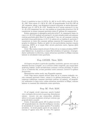Corol. 2. resolvitur in vires A × GZ & A × AG, & vis B × BZ in vires B × GZ &
B × BG. Vires autem A × AG & B × BG, ob proportionales A ad B & BG ad
AG, æquantur, adeoq;, cum dirigantur in partes contrarias, se mutuo destruunt.
Restant vires A × GZ & B × GZ. Tendunt hæ ab Z versus centrum G, & vim
A + B × GZ componunt; hoc est, vim eandem ac si particulæ attractivæ A & B
consisterent in eorum communi gravitatis centro G, globum ibi componentes.
    Eodem argumento si adjungatur particula tertia C; & componatur hujus vis
cum vi A+B ×GZ tendente ad centrum G, vis inde oriunda tendet ad commune
centrum gravitatis globi illius G & particulæ C; hoc est, ad commune centrum
gravitatis trium particularum A, B, C; & eadem erit ac si globus & particula C
consisterent in centro illo communi, globum majorem ibi componentes. Et sic
pergitur in inﬁnitum. Eadem est igitur vis tota particularum omnium corporis
cujuscunq; RST V ac si corpus illud, servato gravitatis centro, ﬁguram globi
indueret. Q. E. D.
    Corol. Hinc motus corporis attracti Z idem erit ac si corpus attrahens RST V
esset Sphæricum: & propterea si corpus illud attrahens vel quiescat, vel progre-
diatur uniformiter in directum, corpus attractum movebitur in Ellipsi centrum
habente in attrahentis centro gravitatis.


                      Prop. LXXXIX. Theor. XLVI.
    Si Corpora sint plura ex particulis æqualibus constantia, quarum vires sunt ut
distantiæ locorum a singulis: vis ex omnium viribus composita, qua corpusculum
quodcunq; trahitur, tendet ad trahentium commune centrum gravitatis, & eadem
erit ac si trahentia illa, servato gravitatis centro communi, coirent & in globum
formarentur.
    Demonstratur eodem modo, atq; Propositio superior.
    Corol. Ergo motus corporis attracti idem erit ac si corpora trahentia, ser-
vato communi gravitatis centro, coirent & in globum formarentur. Ideoq; si
corporum trahentium commune gravitatis centrum vel quiescit, vel progredi-
tur uniformiter in linea recta, corpus attractum movebitur in Ellipsi, centrum
habente in communi illo trahentium centro gravitatis.


                          Prop. XC. Prob. XLIV.
    Si ad singula circuli cujuscunq; puncta tendant
vires centripetæ decrescentes in quacunq; distantiarum
ratione: invenire vim qua corpusculum attrahitur
ubivis in recta quæ ad planum circuli per centrum ejus
perpendicularis consistit.
    Centro A intervallo quovis AD, in plano cui recta
AP perpendicularis est, describi intelligatur circulus;
& invenienda sit vis qua corpus quodvis P in eundem
attrahitur. A circuli puncto quovis E ad corpus at-
tractum P agatur recta P E: In recta P A capiatur

                                       137
 