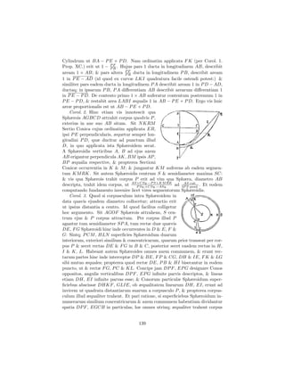 Cylindrum ut BA − P E + P D. Nam ordinatim applicata F K (per Corol. 1.
Prop. XC.) erit ut 1 − P F . Hujus pars 1 ducta in longitudinem AB, describit
                         PR
aream 1 × AB; & pars altera P F ducta in longitudinem P B, describit aream
                                PR
1 in P E − AD (id quod ex curvæ LKI quadratura facile ostendi potest:) &
similiter pars eadem ducta in longitudinem P A describit aream 1 in P D − AD,
ductaq; in ipsarum P B, P A diﬀerentiam AB describit arearum diﬀerentiam 1
in P E − P D. De contento primo 1 × AB auferatur contentum postremum 1 in
P E − P D, & restabit area LABI æqualis 1 in AB − P E + P D. Ergo vis huic
areæ proportionalis est ut AB − P E + P D.
    Corol. 2. Hinc etiam vis innotescit qua
Sphærois AGBCD attrahit corpus quodvis P ,
exterius in axe suo AB situm. Sit N KRM
Sectio Conica cujus ordinatim applicata ER,
ipsi P E perpendicularis, æquetur semper lon-
gitudini P D, quæ ducitur ad punctum illud
D, in quo applicata ista Sphæroidem secat.
A Sphæroidis verticibus A, B ad ejus axem
AB erigantur perpendicula AK, BM ipsis AP ,
BP æqualia respective, & propterea Sectioni
Conicæ occurrentia in K & M ; & jungantur KM auferens ab eadem segmen-
tum KM RK. Sit autem Sphæroidis centrum S & semidiameter maxima SC:
& vis qua Sphærois trahit corpus P erit ad vim qua Sphæra, diametro AB
descripta, trahit idem corpus, ut AS×CSq.−P S×KM RK ad 3P S quad. . Et eodem
                                     P Sq.+CSq.−ASq.
                                                             AS cub.

computando fundamento invenire licet vires segmentorum Sphæroidis.
    Corol. 3. Quod si corpusculum intra Sphæroidem in
data quavis ejusdem diametro collocetur; attractio erit
ut ipsius distantia a centro. Id quod facilius colligetur
hoc argumento. Sit AGOF Sphærois attrahens, S cen-
trum ejus & P corpus attractum. Per corpus illud P
agantur tum semidiameter SP A, tum rectæ duæ quævis
DE, F G Sphæroidi hinc inde occurrentes in D & E, F &
G: Sintq; P CM , HLN superﬁcies Sphæroidum duarum
interiorum, exteriori similium & concentricarum, quarum prior transeat per cor-
pus P & secet rectas DE & F G in B & C, posterior secet easdem rectas in H,
I & K, L. Habeant autem Sphæroides omnes axem communem, & erunt rec-
tarum partes hinc inde interceptæ DP & BE, F P & CG, DH & IE, F K & LG
sibi mutuo æquales; propterea quod rectæ DE, P B & HI bisecantur in eodem
puncto, ut & rectæ F G, P C & KL. Concipe jam DP F , EP G designare Conos
oppositos, angulis verticalibus DP F , EP G inﬁnite parvis descriptos, & lineas
etiam DH, EI inﬁnite parvas esse; & Conorum particulæ Sphæroidum super-
ﬁciebus abscissæ DHKF , GLIE, ob æqualitatem linearum DH, EI, erunt ad
invicem ut quadrata distantiarum suarum a corpusculo P , & propterea corpus-
culum illud æqualiter trahent. Et pari ratione, si superﬁciebus Sphæroidum in-
numerarum similium concentricarum & axem communem habentium dividantur
spatia DP F , EGCB in particulas, hæ omnes utrinq; æqualiter trahent corpus


                                     139
 