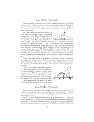 Prop. XCVII. Prob. XLVII.
    Posito quod sinus incidentiæ in superﬁciem aliquam sit ad sinum emergentiæ
in data ratione, quodq; incurvatio viæ corporum juxta superﬁciem illam ﬁat in
spatio brevissimo, quod ut punctum considerari possit; determinare superﬁciem
quæ corpuscula omnia de loco dato successive manantia convergere faciat ad
alium locum datum.
    Sit A locus a quo corpuscula divergunt; B
locus in quem convergere debent; CDE curva
linea quæ circa axem AB revoluta describat su-
perﬁciem quæsitam; D, E curvæ illius puncta
duo quævis; & EF , EG perpendicula in cor-
poris vias AD, DB demissa. Accedat punctum D ad punctum E; & lineæ
DF qua AD augetur, ad lineam DG qua DB diminuitur, ratio ultima erit ea-
dem quæ sinus incidentiæ ad sinum emergentiæ. Datur ergo ratio incrementi
lineæ AD ad decrementum lineæ DB; & propterea si in axe AB sumatur ubivis
punctum C, per quod curva CDE transire debet, & capiatur ipsius AC incre-
mentum CM , ad ipsius BC decrementum CN in data ratione; centrisq; A, B, &
intervallis AM , BN describantur circuli duo se mutuo secantes in D: punctum
illud D tanget curvam quæsitam CDE, eandemq; ubivis tangendo determinabit.
Q. E. I.
    Corol. 1. Faciendo autem ut punctum A vel B nunc abeat in inﬁnitum,
nunc migret ad alteras partes puncti C, habebuntur ﬁguræ illæ omnes quas
Cartesius in Optica & Geometria ad refractiones exposuit. Quarum inventionem
cum Cartesius maximi fecerit & studiose celaverit, visum fuit hic propositione
exponere.
    Corol. 2. Si corpus in superﬁciem quamvis
CD, secundum lineam rectam AD lege qua-
vis ductam incidens, emergat secundum aliam
quamvis rectam DK, & a puncto C duci in-
telligantur lineæ curvæ CP , CQ ipsis AD,
DK semper perpendiculares: erunt incremen-
ta linearum P D, QD, atq; adeo lineæ ipsæ
P D, QD, incrementis istis genitæ, ut sinus
incidentiæ & emergentiæ ad invicem: & contra.


                      Prop. XCVIII. Prob. XLVIII.
   Iisdem positis, & circa axem AB descripta superﬁcie quacunq; attractiva CD,
regulari vel irregulari, per quam corpora de loco dato A exeuntia transire debent:
invenire superﬁciem secundam attractivam EF, quæ corpora illa ad locum datum
B convergere faciat.
   Juncta AB secet superﬁciem primam in C & secundam in E, puncto D
utcunq; assumpto. Et posito sinu incidentiæ in superﬁciem primam ad sinum
emergentiæ ex eadem, & sinu emergentiæ e superﬁcie secunda ad sinum inci-
dentiæ in eandem, ut quantitas aliqua data M ad aliam datam N ; produc tum

                                       146
 