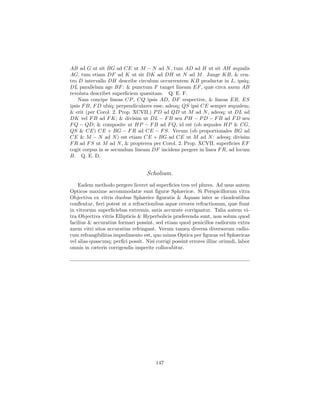 AB ad G ut sit BG ad CE ut M − N ad N , tum AD ad H ut sit AH æqualis
AG, tum etiam DF ad K ut sit DK ad DH ut N ad M . Junge KB, & cen-
tro D intervallo DH describe circulum occurrentem KB productæ in L, ipsiq;
DL parallelam age BF : & punctum F tanget lineam EF , quæ circa axem AB
revoluta describet superﬁciem quæsitam. Q. E. F.
    Nam concipe lineas CP , CQ ipsis AD, DF respective, & lineas ER, ES
ipsis F B, F D ubiq; perpendiculares esse, adeoq; QS ipsi CE semper æqualem;
& erit (per Corol. 2. Prop. XCVII.) P D ad QD ut M ad N , adeoq; ut DL ad
DK vel F B ad F K; & divisim ut DL − F B seu P H − P D − F B ad F D seu
F Q − QD; & composite ut HP − F B ad F Q, id est (ob æquales HP & CG,
QS & CE) CE + BG − F R ad CE − F S. Verum (ob proportionales BG ad
CE & M − N ad N ) est etiam CE + BG ad CE ut M ad N : adeoq; divisim
F R ad F S ut M ad N , & propterea per Corol. 2. Prop. XCVII. superﬁcies EF
cogit corpus in se secundum lineam DF incidens pergere in linea F R, ad locum
B. Q. E. D.


                                    Scholium.
    Eadem methodo pergere liceret ad superﬁcies tres vel plures. Ad usus autem
Opticos maxime accommodatæ sunt ﬁguræ Sphæricæ. Si Perspicillorum vitra
Objectiva ex vitris duobus Sphærice ﬁguratis & Aquam inter se claudentibus
conﬂentur, ﬁeri potest ut a refractionibus aquæ errores refractionum, quæ ﬁunt
in vitrorum superﬁciebus extremis, satis accurate corrigantur. Talia autem vi-
tra Objectiva vitris Ellipticis & Hyperbolicis præferenda sunt, non solum quod
facilius & accuratius formari possint, sed etiam quod penicillos radiorum extra
axem vitri sitos accuratius refringant. Verum tamen diversa diversorum radio-
rum refrangibilitas impedimento est, quo minus Optica per ﬁguras vel Sphæricas
vel alias quascunq; perﬁci possit. Nisi corrigi possint errores illinc oriundi, labor
omnis in cæteris corrigendis imperite collocabitur.




                                        147
 