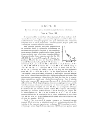 S E C T. II.
     De motu corporum quibus resistitur in duplicata ratione velocitatum.

                              Prop. V. Theor. III.
    Si corpori resistitur in velocitatis ratione duplicata, & sola vi insita per Medi-
um similare movetur, tempora vero sumantur in progressione Geometrica a mi-
noribus terminis ad majores pergente: dico quod velocitates initio singulorum
temporum sunt in eadem progressione Geometrica inverse, & quod spatia sunt
æqualia quæ singulis temporibus describuntur.
    Nam quoniam quadrato velocitatis proportionalis
est resistentia Medii, & resistentiæ proportionale est
decrementum velocitatis; si tempus in particulas innu-
meras æquales dividatur, quadrata velocitatum singulis
temporum initiis erunt velocitatum earundem diﬀeren-
tiis proportionalia. Sunto temporis particulæ illæ AK,
KL, LM , &c. in recta CD sumptæ, & erigantur per-
pendicula AB, Kk, Ll, M m, &c. Hyperbolæ BklmG,
centro C Asymptotis rectangulis CD, CH descriptæ oc-
currentia in B, k, l, m, &c. & erit AB ad Kk ut CK ad CA, & divisim AB −Kk
ad Kk ut AK ad CA, & vicissim AB − Kk ad AK ut Kk ad CA, adeoq; ut
AB × Kk ad AB × CA. Unde cum AK & AB × CA dentur, erit AB − Kk
ut AB × Kk; & ultimo, ubi coeunt AB & Kk, ut ABq. Et simili argumento
erunt Kk − Ll, Ll − M m, &c. ut Kkq., Llq. &c. Linearum igitur AB, Kk, Ll,
M m quadrata sunt ut earundem diﬀerentiæ, & idcirco cum quadrata velocita-
tum fuerint etiam ut ipsarum diﬀerentiæ, similis erit ambarum progressio. Quo
demonstrato, consequens est etiam ut areæ his lineis descriptæ sint in progres-
sione consimili cum spatiis quæ velocitatibus describuntur. Ergo si velocitas
initio primi temporis AK exponatur per lineam AB, & velocitas initio secundi
KL per lineam Kk, & longitudo primo tempore descripta per arcam AKkB,
velocitates omnes subsequentes exponentur per lineas subsequentes Ll, M m,
&c. & longitudines descriptæ per areas Kl, Lm, &c. & composite, si tempus
totum exponatur per summam partium suarum AM , longitudo tota descripta
exponetur per summam partium suarum AM mB. Concipe jam tempus AM
ita dividi in partes AK, KL, LM , &c. ut sint CA, CK, CL, CM , &c. in pro-
gressione Geometrica, & erunt partes illæ in eadem progressione, & velocitates
AB, Kk, Ll, M m, &c. in progressione eadem inversa, atq; spatia descripta Ak,
Kl, Lm, &c. æqualia. Q. E. D.
    Corol. 1. Patet ergo quod si tempus exponatur per Asymptoti partem
quamvis AD, & velocitas in principio temporis per ordinatim applicatam AB;
velocitas in ﬁne temporis exponetur per ordinatam DG, & spatium totum de-
scriptum per aream Hyperbolicam adjacentem ABGD; necnon spatium quod


                                         154
 