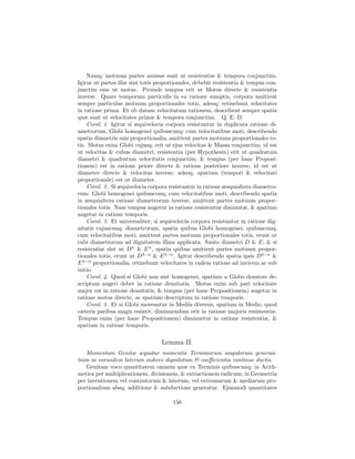 Namq; motuum partes amissæ sunt ut resistentiæ & tempora conjunctim.
Igitur ut partes illæ sint totis proportionales, debebit resistentia & tempus con-
junctim esse ut motus. Proinde tempus erit ut Motus directe & resistentia
inverse. Quare temporum particulis in ea ratione sumptis, corpora amittent
semper particulas motuum proportionales totis, adeoq; retinebunt velocitates
in ratione prima. Et ob datam velocitatum rationem, describent semper spatia
quæ sunt ut velocitates primæ & tempora conjunctim. Q. E. D.
    Corol. 1. Igitur si æquivelocia corpora resistuntur in duplicata ratione di-
ametrorum, Globi homogenei quibuscunq; cum velocitatibus moti, describendo
spatia diametris suis proportionalia, amittent partes motuum proportionales to-
tis. Motus enim Globi cujusq; erit ut ejus velocitas & Massa conjunctim, id est
ut velocitas & cubus diametri; resistentia (per Hypothesin) erit ut quadratum
diametri & quadratum velocitatis conjunctim; & tempus (per hanc Proposi-
tionem) est in ratione priore directe & ratione posteriore inverse, id est ut
diameter directe & velocitas inverse; adeoq; spatium (tempori & velocitati
proportionale) est ut diameter.
    Corol. 2. Si æquivelocia corpora resistuntur in ratione sesquialtera diametro-
rum: Globi homogenei quibuscunq; cum velocitatibus moti, describendo spatia
in sesquialtera ratione diametrorum inverse, amittent partes motuum propor-
tionales totis. Nam tempus augetur in ratione resistentiæ diminutæ, & spatium
augetur in ratione temporis.
    Corol. 3. Et universaliter, si æquivelocia corpora resistuntur in ratione dig-
nitatis cujuscunq; diametrorum, spatia quibus Globi homogenei, quibuscunq;
cum velocitatibus moti, amittent partes motuum proportionales totis, erunt ut
cubi diametrorum ad dignitatem illam applicata. Sunto diametri D & E; & si
resistentiæ sint ut Dn & E n , spatia quibus amittent partes motuum propor-
tionales totis, erunt ut D3−n & E 3−n . Igitur describendo spatia ipsis D3−n &
E 3−n proportionalia, retinebunt velocitates in eadem ratione ad invicem ac sub
initio.
    Corol. 4. Quod si Globi non sint homogenei, spatium a Globo densiore de-
scriptum augeri debet in ratione densitatis. Motus enim sub pari velocitate
major est in ratione densitatis, & tempus (per hanc Propositionem) augetur in
ratione motus directe, ac spatium descriptum in ratione temporis.
    Corol. 5. Et si Globi moveantur in Mediis diversis, spatium in Medio, quod
cæteris paribus magis resistit, diminuendum erit in ratione majoris resistentiæ.
Tempus enim (per hanc Propositionem) diminuetur in ratione resistentiæ, &
spatium in ratione temporis.

                                  Lemma II.
   Momentum Genitæ æquatur momentis Terminorum singulorum generan-
tium in eorundem laterum indices dignitatum & coeﬃcientia continue ductis.
   Genitam voco quantitatem omnem quæ ex Terminis quibuscunq; in Arith-
metica per multiplicationem, divisionem, & extractionem radicum; in Geometria
per inventionem vel contentorum & laterum, vel extremarum & mediarum pro-
portionalium absq; additione & subductione generatur. Ejusmodi quantitates

                                       156
 