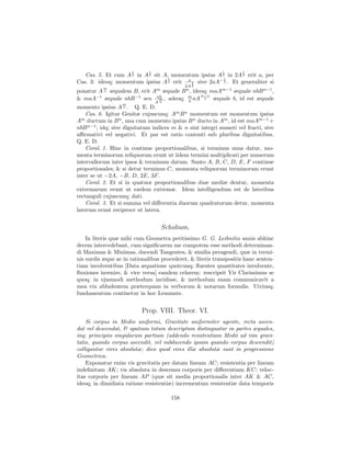 1      1                             1        1
   Cas. 5. Et cum A 2 in A 2 sit A, momentum ipsius A 2 in 2A 2 erit a, per
                                   1                   1
Cas. 3: ideoq; momentum ipsius A 2 erit a 1 sive 2aA− 2 . Et generaliter si
           m
                                               2A 2
ponatur A n æqualem B, erit Am æquale B n , ideoq; maAm−1 æquale nbB n−1 ,
                                               m−n
& maA−1 æquale nbB −1 seu nb , adeoq; m aA n æquale b, id est æquale
                              m
                                         n
                   m
                              n   A
momento ipsius A n . Q. E. D.
    Cas. 6. Igitur Genitæ cujuscunq; Am B n momentum est momentum ipsius
A ductum in B n , una cum momento ipsius B n ducto in Am , id est maAm−1 +
  m

nbB n−1 ; idq; sive dignitatum indices m & n sint integri numeri vel fracti, sive
aﬃrmativi vel negativi. Et par est ratio contenti sub pluribus dignitatibus.
Q. E. D.
    Corol. 1. Hinc in continue proportionalibus, si terminus unus datur, mo-
menta terminorum reliquorum erunt ut iidem termini multiplicati per numerum
intervallorum inter ipsos & terminum datum. Sunto A, B, C, D, E, F continue
proportionales; & si detur terminus C, momenta reliquorum terminorum erunt
inter se ut −2A, −B, D, 2E, 3F .
    Corol. 2. Et si in quatuor proportionalibus duæ mediæ dentur, momenta
extremarum erunt ut eædem extremæ. Idem intelligendum est de lateribus
rectanguli cujuscunq; dati.
    Corol. 3. Et si summa vel diﬀerentia duorum quadratorum detur, momenta
laterum erunt reciproce ut latera.


                                      Scholium.
    In literis quæ mihi cum Geometra peritissimo G. G. Leibnitio annis abhinc
decem intercedebant, cum signiﬁcarem me compotem esse methodi determinan-
di Maximas & Minimas, ducendi Tangentes, & similia peragendi, quæ in termi-
nis surdis æque ac in rationalibus procederet, & literis transpositis hanc senten-
tiam involventibus [Data æquatione quotcunq; ﬂuentes quantitates involvente,
ﬂuxiones invenire, & vice versa] eandem celarem: rescripsit Vir Clarissimus se
quoq; in ejusmodi methodum incidisse, & methodum suam communicavit a
mea vix abludentem præterquam in verborum & notarum formulis. Utriusq;
fundamentum continetur in hoc Lemmate.


                           Prop. VIII. Theor. VI.
    Si corpus in Medio uniformi, Gravitate uniformiter agente, recta ascen-
dat vel descendat, & spatium totum descriptum distinguatur in partes æquales,
inq; principiis singularum partium (addendo resistentiam Medii ad vim gravi-
tatis, quando corpus ascendit, vel subducendo ipsam quando corpus descendit)
colligantur vires absolutæ; dico quod vires illæ absolutæ sunt in progressione
Geometrica.
    Exponatur enim vis gravitatis per datam lineam AC; resistentia per lineam
indeﬁnitam AK; vis absoluta in descensu corporis per diﬀerentiam KC; veloc-
itas corporis per lineam AP (quæ sit media proportionalis inter AK & AC,
ideoq; in dimidiata ratione resistentiæ) incrementum resistentiæ data temporis

                                         158
 