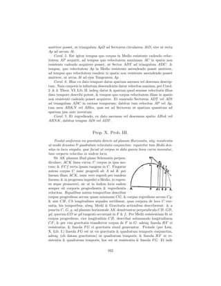 amittere posset, ut triangulum ApD ad Sectorem circularem AtD, sive ut recta
Ap ad arcum At.
    Corol. 5. Est igitur tempus quo corpus in Medio resistente cadendo veloc-
itatem AP acquirit, ad tempus quo velocitatem maximam AC in spatio non
resistente cadendo acquirere posset, ut Sector ADT ad triangulum ADC: &
tempus, quo velocitatem Ap in Medio resistente ascendendo possit amittere,
ad tempus quo velocitatem eandem in spatio non resistente ascendendo posset
amittere, ut arcus At ad ejus Tangentem Ap.
    Corol. 6. Hinc ex dato tempore datur spatium ascensu vel descensu descrip-
tum. Nam corporis in inﬁnitum descendentis datur velocitas maxima, per Corol.
2. & 3. Theor. VI, Lib. II. indeq; datur & spatium quod semisse velocitatis illius
dato tempore describi potest, & tempus quo corpus velocitatem illam in spatio
non resistente cadendo posset acquirere. Et sumendo Sectorem ADT vel ADt
ad triangulum ADC in ratione temporum; dabitur tum velocitas AP vel Ap,
tum area ABKN vel ABkn, quæ est ad Sectorem ut spatium quæsitum ad
spatium jam ante inventum.
    Corol. 7. Et regrediendo, ex dato ascensus vel descensus spatio ABnk vel
ABN K, dabitur tempus ADt vel ADT .


                             Prop. X. Prob. III.
    Tendat uniformis vis gravitatis directe ad planum Horizontis, sitq; resistentia
ut medii densitas & quadratum velocitatis conjunctim: requiritur tum Medii den-
sitas in locis singulis, quæ faciat ut corpus in data quavis linea curva moveatur,
tum corporis velocitas in iisdem locis.
    Sit AK planum illud plano Schematis perpen-
diculare; ACK linea curva; C corpus in ipsa mo-
tum; & F Cf recta ipsam tangens in C. Fingatur
autem corpus C nunc progredi ab A ad K per
lineam illam ACK, nunc vero regredi per eandem
lineam; & in progressu impediri a Medio, in regres-
su æque promoveri, sic ut in iisdem locis eadem
semper sit corporis progredientis & regredientis
velocitas. Æqualibus autem temporibus describat
corpus progrediens arcum quam minimum CG, & corpus regrediens arcum Cg;
& sint CH, Ch longitudines æquales rectilineæ, quas corpora de loco C exe-
untia, his temporibus, absq; Medii & Gravitatis actionibus describerent: & a
punctis C, G, g, ad planum horizontale AK demittantur perpendicula CB, GD,
gd, quorum GD ac gd tangenti occurrant in F & f . Per Medii resistentiam ﬁt ut
corpus progrediens, vice longitudinis CH, describat solummodo longitudinem
CF ; & per vim gravitatis transfertur corpus de F in G: adeoq; lineola HF vi
resistentiæ, & lineola F G vi gravitatis simul generantur. Proinde (per Lem.
X. Lib. I.) lineola F G est ut vis gravitatis & quadratum temporis conjunctim,
adeoq; (ob datam gravitatem) ut quadratum temporis; & lineola HF ut re-
sistentia & quadratum temporis, hoc est ut resistentia & lineola F G. Et inde

                                       162
 