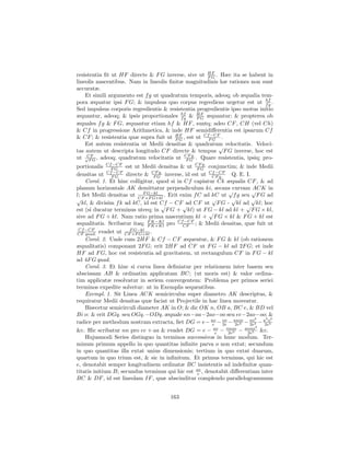 resistentia ﬁt ut HF directe & F G inverse, sive ut HF . Hæc ita se habent in
                                                     FG
lineolis nascentibus. Nam in lineolis ﬁnitæ magnitudinis hæ rationes non sunt
accuratæ.
    Et simili argumento est f g ut quadratum temporis, adeoq; ob æqualia tem-
pora æquatur ipsi F G; & impulsus quo corpus regrediens urgetur est ut hf . fg
Sed impulsus corporis regredientis & resistentia progredientis ipso motus initio
æquantur, adeoq; & ipsis proportionales hf & HF æquantur; & propterea ob
                                          fg      FG
æquales f g & F G, æquantur etiam hf & HF , suntq; adeo CF , CH (vel Ch)
& Cf in progressione Arithmetica, & inde HF semidiﬀerentia est ipsarum Cf
                                                      −CF
& CF ; & resistentia quæ supra fuit ut HF , est ut CfF G .
                                        FG
    Est autem resistentia ut Medii densitas & quadratum velocitatis. Veloci-
                                                         √
tas autem ut descripta longitudo CF directe & tempus F G inverse, hoc est
ut √F G , adeoq; quadratum velocitatis ut CFG . Quare resistentia, ipsiq; pro-
     CF
                                             F
                                               q.

                −CF
portionalis CfF G est ut Medii densitas & ut CFG conjunctim; & inde Medii
                                                 F
                                                    q.
              Cf −CF
densitas ut F G directe & F G inverse, id est ut Cf −CF Q. E. I.
                                CF q.
                                                        CF q.
    Corol. 1. Et hinc colligitur, quod si in Cf capiatur Ck æqualis CF , & ad
planum horizontale AK demittatur perpendiculum ki, secans curvam √
                                                                √         ACK in
                            F G−kl
l; ﬁet Medii densitas ut CF ×F G+kl . Erit enim f C ad kC ut f g seu F G ad
√                                                       √         √       √
   kl, & divisim f k ad kC, id est Cf − CF√ CF ut F G - kl ad kl; hoc
                                    √        ad                         √
est (si ducatur terminus uterq; in F G + kl) ut F G − kl ad kl + F G × kl,
                                                       √
sive ad F G + kl. Nam ratio prima nascentium kl + F G × kl & F G + kl est
                                             −CF
æqualitatis. Scribatur itaq; F K−Kl pro CfCF ; & Medii densitas, quæ fuit ut
                              F K+Kl
 Cf −CF                F G−kl
CF quad. evadet ut CF ×F G+kl .
    Corol. 2. Unde cum 2HF & Cf − CF æquentur, & F G & kl (ob rationem
æqualitatis) componant 2F G; erit 2HF ad CF ut F G − kl ad 2F G; et inde
HF ad F G, hoc est resistentia ad gravitatem, ut rectangulum CF in F G − kl
ad 4F G quad.
    Corol. 3. Et hinc si curva linea deﬁniatur per relationem inter basem seu
abscissam AB & ordinatim applicatam BC; (ut moris est) & valor ordina-
tim applicatæ resolvatur in seriem convergentem: Problema per primos seriei
terminos expedite solvetur: ut in Exemplis sequentibus.
    Exempl. 1. Sit Linea ACK semicirculus super diametro AK descriptus, &
requiratur Medii densitas quæ faciat ut Projectile in hac linea moveatur.
    Bisecetur semicirculi diameter AK in O; & dic OK n, OB a, BC e, & BD vel
Bi o: & erit DGq. seu OGq.−ODq. æquale nn−aa−2ao−oo seu ee−2ao−oo; &
                                                                            3  3 3
radice per methodum nostram extracta, ﬁet DG = e− ao − oo − aaoo − ao3 − a o
                                                         e   2e     2e3  2e   2e5
                                                                            3
&c. Hic scribatur nn pro ee + aa & evadet DG = e − ao − nnoo − anno &c.
                                                           e    2e3     2e5
    Hujusmodi Series distinguo in terminos successivos in hunc modum. Ter-
minum primum appello in quo quantitas inﬁnite parva o non extat; secundum
in quo quantitas illa extat unius dimensionis; tertium in quo extat duarum,
quartum in quo trium est, & sic in inﬁnitum. Et primus terminus, qui hic est
e, denotabit semper longitudinem ordinatæ BC insistentis ad indeﬁnitæ quan-
titatis initium B; secundus terminus qui hic est ao , denotabit diﬀerentiam inter
                                                  e
BC & DF , id est lineolam IF , quæ abscinditur complendo parallelogrammum


                                       163
 