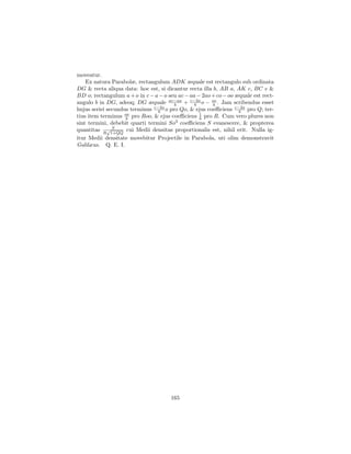moveatur.
    Ex natura Parabolæ, rectangulum ADK æquale est rectangulo sub ordinata
DG & recta aliqua data: hoc est, si dicantur recta illa b, AB a, AK c, BC e &
BD o; rectangulum a + o in c − a − o seu ac − aa − 2ao + co − oo æquale est rect-
angulo b in DG, adeoq; DG æquale ac−aa + c−2a o − oo . Jam scribendus esset
                                        b       b       b
hujus seriei secundus terminus c−2a o pro Qo, & ejus coeﬃciens c−2a pro Q; ter-
                                 b                                b
tius item terminus oo pro Roo, & ejus coeﬃciens 1 pro R. Cum vero plures non
                    b                             b
sint termini, debebit quarti termini So3 coeﬃciens S evanescere, & propterea
               S
quantitas R√1+QQ cui Medii densitas proportionalis est, nihil erit. Nulla ig-
itur Medii densitate movebitur Projectile in Parabola, uti olim demonstravit
Galilæus. Q. E. I.




                                      165
 