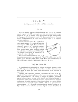 S E C T. IV.
             De Corporum circulari Motu in Mediis resistentibus.



                                   LEM. III.
    Sit P QRr Spiralis quæ secet radios omnes SP , SQ, SR, &c. in æqualibus
angulis. Agatur recta P T quæ tangat eandem in puncto quovis P , secetque
radium SQ in T ; & ad Spiralem erectis perpendiculis P O, QO concurrentibus
in O, jungatur SO. Dico quod si puncta P & Q accedant ad invicem & coeant,
angulus P SO evadet rectus, & ultima ratio rectanguli T Q × P S ad P Q quad.
erit ratio æqualitatis.
    Etenim de angulis rectis OP Q, OQR subdu-
cantur anguli æquales SP Q, SQR, & manebunt
anguli æquales OP S, OQS. Ergo circulus qui
transit per puncta O, S, P transibit etiam per
punctum Q. Coeant puncta P & Q, & hic circu-
lus in loco coitus P Q tanget Spiralem, adeoque
perpendiculariter secabit rectam OP . Fiet igitur
OP diameter circuli hujus, & angulus OSP in
semicirculo rectus. Q. E. D.
    Ad OP demittantur perpendicula QD, SE, &
linearum rationes ultimæ erunt hujusmodi: T Q ad P D ut T S vel P S ad P E,
seu P O ad P S. Item P D ad P Q ut P Q ad P O. Et ex æquo perturbate T Q ad
P Q ut P Q ad P S. Unde ﬁt P Qq. æqualis T Q × P S. Q. E. D.


                            Prop. XV. Theor. XI.
     Si Medii densitas in locis singulis sit reciproce ut distantia locorum a centro
immobili, sitque vis centripeta in duplicata ratione densitatis: dico quod corpus
gyrari potest in Spirali, quæ radios omnes a centro illo ductos intersecat in
angulo dato.
     Ponantur quæ in superiore Lemmate, & producatur SQ ad V , ut sit SV
æqualis SP . Temporibus æqualibus describat corpus arcus quam minimos P Q
& QR, sintque areæ P SQ, QSr æquales. Et quoniam vis centripeta, qua corpus
urgetur in P est reciproce ut SP q. & (per Lem. X. Lib. I.) lineola T Q, quæ vi
illa generatur, est in ratione composita ex ratione hujus vis & ratione duplicata
temporis quo arcus P Q describitur, (Nam resistentiam in hoc casu, ut inﬁnite
minorem quam vis centripeta negligo) erit T Q × SP q. id est (per Lemma no-
vissimum) P Qq. × SP , in ratione duplicata temporis, adeoque tempus est ut
        √
P Q × SP , & corporis velocitas qua arcus P Q illo tempore describitur ut

                                        176
 