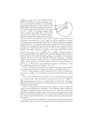 PQ            1
    √
P Q× SP    seu √SP , hoc est in dimidiata ratione
ipsius SP reciproce. Et simili argumento veloc-
itas, qua arcus QR describitur, est in dimidiata
ratione ipsius SQ reciproce. Sunt autem arcus illi
P Q & QR ut velocitates descriptrices ad invicem,
id est in dimidiata ratione SQ ad SP , sive ut SQ
    √        √
ad SP × SQ; & ob æquales angulos SP Q,
SQr & æquales areas P SQ, QSr, est arcus P Q
ad arcum Qr ut SQ ad SP . Sumantur propor-
tionalium consequentium diﬀerentiæ, & ﬁet arcus
                                       1       1
P Q ad arcum Rr ut SQ ad SP − SP 2 × SQ 2 , seu 1 V Q; nam punctis P & Q
                                                     2
                                    1       1
coeuntibus, ratio ultima SP − SP 2 × SQ 2 ad 1 V Q ﬁt æqualitatis. In Medio
                                                 2
non resistente areæ æquales P SQ, QSr (Theor. I. Lib. I.) temporibus æqualibus
describi deberent. Ex resistentia oritur arearum diﬀerentia RSr, & propterea
resistentia est ut lineolæ Qr decrementum Rr collatum cum quadrato temporis
quo generatur. Nam lineola Rr (per Lem. X. Lib. I.) est in duplicata ratione
                                       Rr
temporis. Est igitur resistentia ut P Qq.×SP . Erat autem P Q ad Rr ut SQ ad
                                   1                   1
1                 Rr                   VQ                  OS
2V  Q, & inde P Qq.×SP ﬁt ut P Q×SP ×SQ sive ut OP2×SP q. . Namque punctis P
                                    2


& Q coeuntibus, SP & SQ coincidunt; & ob similia triangula P V Q, P SO, ﬁt
P Q ad 2 V Q ut OP ad 2 OS. Est igitur OP OS q. ut resistentia, id est in ratione
        1                1
                                             ×SP
densitatis Medii in P & ratione duplicata velocitatis conjunctim. Auferatur
                                           1
duplicata ratio velocitatis, nempe ratio SP , & manebit Medii densitas in P ut
   OS
OP ×SP . Detur Spiralis, & ob datam rationem OS ad OP , densitas Medii in P
          1
erit ut SP . In Medio igitur cujus densitas est reciproce ut distantia a centro
SP , corpus gyrari potest in hac Spirali. Q. E. D.
    Corol. 1. Velocitas in loco quovis P ea semper est quacum corpus in Medio
non resistente gyrari potest in circulo, ad eandem a centro distantiam SP .
                                                             OS
    Corol. 2. Medii densitas, si datur distantia SP , est ut OP , sin distantia illa
                  OS
non datur, ut OP ×SP . Et inde Spiralis ad quamlibet Medii densitatem aptari
potest.
    Corol. 3. Vis resistentiæ in loco quovis P , est ad vim centripetam in eodem
                                                                       1
                                                                         V Q×P Q
loco ut 1 OS ad OP . Nam vires illæ sunt ut lineæ Rr & T Q seu ut 2 SQ
        2                                                                         &
P Qq.
 SP   quas simul generant, hoc est, ut 1 V Q & P Q, seu 2 OS & OP . Data igitur
                                       2
                                                        1

Spirali datur proportio resistentiæ ad vim centripetam, & viceversa ex data illa
proportione datur Spiralis.
    Corol. 4. Corpus itaque gyrari nequit in hac spirali, nisi ubi vis resistentiæ
minor est quam dimidium vis centripetæ. Fiat resistentia æqualis dimidio vis
centripetæ & Spiralis conveniet cum linea recta P S, inque hac recta corpus
descendet ad centrum, dimidia semper cum velocitate qua probavimus in supe-
rioribus in casu Parabolæ (Theor. X. Lib. I.) descensum in Medio non resistente
ﬁeri. Unde tempora descensus hic erunt dupla majora temporibus illis atque
adeo dantur.
    Corol. 5. Et quoniam in æqualibus a centro distantiis velocitas eadem est in
Spirali P QR atque in recta SP , & longitudo Spiralis ad longitudinem rectæ P S


                                            177
 