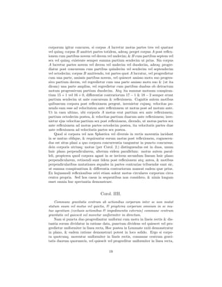 corporum igitur concursu, si corpus A lucretur motus partes tres vel quatuor
vel quinq; corpus B amittet partes totidem, adeoq; perget corpus A post reﬂex-
ionem cum partibus novem vel decem vel undecim; & B cum partibus septem vel
sex vel quinq; existente semper summa partium sexdecim ut prius. Sin corpus
A lucretur partes novem vel decem vel undecim vel duodecim, adeoq; progre-
diatur post concursum cum partibus quindecim vel sexdecim vel septendecim
vel octodecim; corpus B amittendo, tot partes quot A lucratur, vel progredietur
cum una parte, amissis partibus novem, vel quiescet amisso motu suo progres-
sivo partium decem, vel regredietur cum una parte amisso motu suo & (ut ita
dicam) una parte amplius, vel regredietur cum partibus duabus ob detractum
motum progressivum partium duodecim. Atq; ita summæ motuum conspiran-
tium 15 + 1 vel 16 + 0, diﬀerentiæ contrariorum 17 − 1 & 18 − 2 semper erunt
partium sexdecim ut ante concursum & reﬂexionem. Cognitis autem motibus
quibuscum corpora post reﬂexionem pergent, invenietur cujusq; velocitas po-
nendo eam esse ad velocitatem ante reﬂexionem ut motus post ad motum ante.
Ut in casu ultimo, ubi corporis A motus erat partium sex ante reﬂexionem;
partium octodecim postea, & velocitas partium duarum ante reﬂexionem; inve-
nietur ejus velocitas partium sex post reﬂexionem, dicendo, ut motus partes sex
ante reﬂexionem ad motus partes octodecim postea, ita velocitatis partes duæ
ante reﬂexionem ad velocitatis partes sex postea.
     Quod si corpora vel non Sphærica vel diversis in rectis moventia incidant
in se mutuo oblique, & requirantur eorum motus post reﬂexionem, cognoscen-
dus est situs plani a quo corpora concurrentia tanguntur in puncto concursus;
dein corporis utriusq; motus (per Corol. 2.) distinguendus est in duos, unum
huic plano perpendicularem, alterum eidem parallelum: motus autem paral-
leli, propterea quod corpora agant in se invicem secundum lineam huic plano
perpendicularem, retinendi sunt iidem post reﬂexionem atq; antea, & motibus
perpendicularibus mutationes æquales in partes contrarias tribuendæ sunt sic,
ut summa conspirantium & diﬀerentia contrariorum maneat eadem quæ prius.
Ex hujusmodi reﬂexionibus oriri etiam solent motus circulares corporum circa
centra propria. Sed hos casus in sequentibus non considero, & nimis longum
esset omnia huc spectantia demonstrare.


                                 Corol. IIII.
    Commune gravitatis centrum ab actionibus corporum inter se non mutat
statum suum vel motus vel quietis, & propterea corporum omnium in se mu-
tuo agentium (exclusis actionibus & impedimentis externis) commune centrum
gravitatis vel quiescit vel movetur uniformiter in directum.
    Nam si puncta duo progrediantur uniformi cum motu in lineis rectis & dis-
tantia eorum dividatur in ratione data, punctum dividens vel quiescet vel pro-
gredietur uniformiter in linea recta, Hoc postea in Lemmate xxiii demonstratur
in plano, & eadem ratione demonstrari potest in loco solido. Ergo si corpo-
ra quotcunq; moventur uniformiter in lineis rectis, commune centrum gravi-
tatis duorum quorumvis, vel quiescit vel progreditur uniformiter in linea recta,

                                      19
 