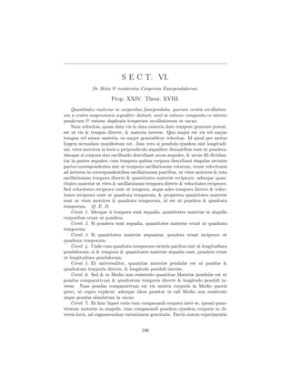S E C T. VI.
              De Motu & resistentia Corporum Funependulorum.

                       Prop. XXIV. Theor. XVIII.
    Quantitates materiæ in corporibus funependulis, quorum centra oscillation-
um a centro suspensionis æqualiter distant, sunt in ratione composita ex ratione
ponderum & ratione duplicata temporum oscillationum in vacuo.
    Nam velocitas, quam data vis in data materia dato tempore generare potest,
est ut vis & tempus directe, & materia inverse. Quo major est vis vel majus
tempus vel minor materia, eo major generabitur velocitas. Id quod per motus
Legem secundam manifestum est. Jam vero si pendula ejusdem sint longitudi-
nis, vires motrices in locis a perpendiculo æqualiter distantibus sunt ut pondera:
ideoque si corpora duo oscillando describant arcus æquales, & arcus illi dividan-
tur in partes æquales; cum tempora quibus corpora describant singulas arcuum
partes correspondentes sint ut tempora oscillationum totarum, erunt velocitates
ad invicem in correspondentibus oscillationum partibus, ut vires motrices & tota
oscillationum tempora directe & quantitates materiæ reciproce: adeoque quan-
titates materiæ ut vires & oscillationum tempora directe & velocitates reciproce.
Sed velocitates reciproce sunt ut tempora, atque adeo tempora directe & veloc-
itates reciproce sunt ut quadrata temporum, & propterea quantitates materiæ
sunt ut vires motrices & quadrata temporum, id est ut pondera & quadrata
temporum. Q. E. D.
    Corol. 1. Ideoque si tempora sunt æqualia, quantitates materiæ in singulis
corporibus erunt ut pondera.
    Corol. 2. Si pondera sunt æqualia, quantitates materiæ erunt ut quadrata
temporum.
    Corol. 3. Si quantitates materiæ æquantur, pondera erunt reciproce ut
quadrata temporum.
    Corol. 4. Unde cum quadrata temporum cæteris paribus sint ut longitudines
pendulorum; si & tempora & quantitates materiæ æqualia sunt, pondera erunt
ut longitudines pendulorum.
    Corol. 5. Et universaliter, quantitas materiæ pendulæ est ut pondus &
quadratum temporis directe, & longitudo penduli inverse.
    Corol. 6. Sed & in Medio non resistente quantitas Materiæ pendulæ est ut
pondus comparativum & quadratum temporis directe & longitudo penduli in-
verse. Nam pondus comparativum est vis motrix corporis in Medio quovis
gravi, ut supra explicui; adeoque idem præstat in tali Medio non resistente
atque pondus absolutum in vacuo.
    Corol. 7. Et hinc liquet ratio tum comparandi corpora inter se, quoad quan-
titatem materiæ in singulis, tum comparandi pondera ejusdem corporis in di-
versis locis, ad cognoscendam variationem gravitatis. Factis autem experimentis


                                       190
 
