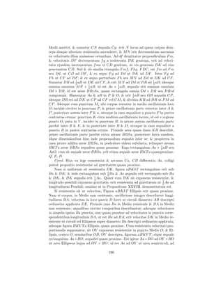 Medii amittit, & sumatur CN æqualis Cg: erit N locus ad quem corpus dein-
ceps absque ulteriore resistentia ascenderet, & M N erit decrementum ascensus
ex velocitatis illius amissione oriundum. Ad df demittatur perpendiculum F m,
& velocitatis DF decrementum f g a resistentia DK genitum, erit ad veloci-
tatis ejusdem incrementum f ma vi CD genitum, ut vis generans DK ad vim
generantem CD. Sed & ob similia triangula F mf , F hg, F DC, est f m ad F m
seu Dd, ut CD ad DF , & ex æquo F g ad Dd ut DK ad DF . Item F g ad
F h ut CF ad DF ; & ex æquo perturbate F h seu M N ad Dd ut DK ad CF .
Sumatur DR ad 2 aB ut DK ad CF , & erit M N ad Dd ut DR ad 1 aB; ideoque
                   1
                                                                     2
summa omnium M N × 2 aB, id est Aa × 1 aB, æqualis erit summæ omnium
                            1
                                              2
Dd × DR, id est areæ BRrSa, quam rectangula omnia Dd × DR seu DRrd
componunt. Bisecentur Aa & aB in P & O, & erit 1 aB seu OB æqualis CP ,
                                                       2
ideoque DR est ad DK ut CP ad CF vel CM , & divisim KR ad DR ut P M ad
CP . Ideoque cum punctum M , ubi corpus versatur in medio oscillationis loco
O, incidat circiter in punctum P , & priore oscillationis parte versetur inter A &
P , posteriore autem inter P & a, utroque in casu æqualiter a puncto P in partes
contrarias errans: punctum K circa medium oscillationis locum, id est e regione
puncti O, puta in V , incidet in punctum R; in priore autem oscillationis parte
jacebit inter R & E, & in posteriore inter R & D, utroque in casu æqualiter a
puncto R in partes contrarias errans. Proinde area quam linea KR describit,
priore oscillationis parte jacebit extra aream BRSa, posteriore intra eandem,
idque dimensionibus hinc inde propemodum æquatis inter se; & propterea in
casu priore addita areæ BRSa, in posteriore eidem subducta, relinquet aream
BKT a areæ BRSa æqualem quam proxime. Ergo rectangulum Aa × 1 aB seu       2
AaO, cum sit æquale areæ BRSa, erit etiam æquale areæ BKT a quamproxime.
Q. E. D.
    Corol. Hinc ex lege resistentiæ & arcuum Ca, CB diﬀerentia Aa, colligi
potest proportio resistentiæ ad gravitatem quam proxime.
    Nam si uniformis sit resistentia DK, ﬁgura aBKkT rectangulum erit sub
                                        1
Ba & DK, & inde rectangulum sub 2 Ba & Aa æqualis erit rectangulo sub Ba
                                1
& DK, & DK æqualis erit 2 Aa. Quare cum DK sit exponens resistentiæ, &
                                                                             1
longitudo penduli exponens gravitatis, erit resistentia ad gravitatem ut 2 Aa ad
longitudinem Penduli; omnino ut in Propositione XXVIII. demonstratum est.
    Si resistentia sit ut velocitas, Figura aBKkT Ellipsis erit quam proxime.
Nam si corpus, in Medio non resistente, oscillatione integra describeret longi-
tudinem BA, velocitas in loco quovis D foret ut circuli diametro AB descripti
ordinatim applicata DE. Proinde cum Ba in Medio resistente & BA in Medio
non resistente, æqualibus circiter temporibus describantur; adeoque velocitates
in singulis ipsius Ba punctis, sint quam proxime ad velocitates in punctis corre-
spondentibus longitudinis BA, ut est Ba ad BA; erit velocitas DK in Medio re-
sistente ut circuli vel Ellipseos super diametro Ba descripti ordinatim applicata;
adeoque ﬁgura BKV T a Ellipsis, quam proxime. Cum resistentia velocitati pro-
portionalis supponatur, sit OV exponens resistentiæ in puncto Medio O; & El-
lipsis, centro O, semiaxibus OB, OV descripta, ﬁguram aBKV T , eique æquale
rectangulum Aa×BO, æquabit quam proxime. Est igitur Aa×BO ad OV ×BO
ut area Ellipseos hujus ad OV × BO: id est Aa ad OV ut area semicirculi, ad

                                       196
 