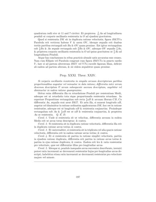 7
quadratum radii sive ut 11 and 7 circiter: Et propterea: 11 Aa ad longitudinem
penduli ut corporis oscillantis resistentia in O ad ejusdem gravitatem.
    Quod si resistentia DK sit in duplicata ratione velocitatis, ﬁgura BKT V a
Parabola erit verticem habens V & axem OV , ideoque æqualis erit duabus
tertiis partibus rectanguli sub Ba & OV quam proxime. Est igitur rectangulum
sub 1 Ba & Aa æquale rectangulo sub 3 Ba & OV , adeoque OV æqualis 3 Aa,
     2
                                          2
                                                                             4
& propterea corporis oscillantis resistentia in O ad ipsius gravitatem ut 3 Aa ad
                                                                          4
longitudinem Penduli.
    Atque has conclusiones in rebus practicis abunde satis accuratas esse censeo.
Nam cum Ellipsis vel Parabola congruat cum ﬁgura BKV T a in puncto medio
V , hæc si ad partem alterutram BKV vel V T a excedit ﬁguram illam, deﬁciet
ab eadem ad partem alteram, & sic eidem æquabitur quam proxime.


                         Prop. XXXI. Theor. XXIV.
    Si corporis oscillantis resistentia in singulis arcuum descriptorum partibus
proportionalibus augeatur vel minuatur in data ratione; diﬀerentia inter arcum
descensu descriptum & arcum subsequente ascensu descriptum, augebitur vel
diminuetur in eadem ratione quamproxime.
    Oritur enim diﬀerentia illa ex retardatione Penduli per resistentiam Medii,
adeoque est ut retardatio tota eique proportionalis resistentia retardans. In
                                                     1
superiore Propositione rectangulum sub recta 2 aB & arcuum illorum CB, Ca
diﬀerentia Aa, æqualis erat areæ BKT . Et area illa, si maneat longitudo aB,
augetur vel diminuitur in ratione ordinatim applicatarum DK; hoc est in ratione
resistentiæ, adeoque est ut longitudo aB & resistentia conjunctim. Proindeque
rectangulum sub Aa & 1 aB est ut aB & resistentia conjunctim, & propterea
                          2
Aa ut resistentia. Q. E. D.
    Corol. 1. Unde si resistentia sit ut velocitas, diﬀerentia arcuum in eodem
Medio erit ut arcus totus descriptus: & contra.
    Corol. 2. Si resistentia sit in duplicata ratione velocitatis, diﬀerentia illa erit
in duplicata ratione arcus totius; & contra.
    Corol. 3. Et universaliter, si resistentia sit in triplicata vel alia quavis ratione
velocitatis, diﬀerentia erit in eadem ratione arcus totius; & contra.
    Corol. 4. Et si resistentia sit partim in ratione simplici velocitatis, partim
in ejusdem ratione duplicata, diﬀerentia erit partim in ratione arcus totius &
partim in ejus ratione duplicata; & contra. Eadem erit lex & ratio resistentiæ
pro velocitate, quæ est diﬀerentiæ illius pro longitudine arcus.
    Corol. 5. Ideoque si, pendulo inæquales arcus successive describente, inveniri
potest ratio incrementi ac decrementi resistentiæ hujus pro longitudine arcus de-
scripti, habebitur etiam ratio incrementi ac decrementi resistentiæ pro velocitate
majore vel minore.




                                          197
 