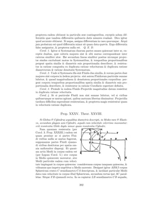 propterea eadem obtinent in particulis sese contingentibus, exceptis solum dif-
ferentiis quæ tandem diﬀerentiis quibusvis datis minores evadant. Dico igitur
quod accurate obtinent. Si negas, assigna diﬀerentiam in casu quocunque. Atqui
jam probatum est quod diﬀerentia minor sit quam data quævis. Ergo diﬀerentia
falso assignatur, & propterea nulla est. Q. E. D.
    Corol. 1. Igitur si Systematum duorum partes omnes quiescant inter se, ex-
ceptis duabus, quæ cæteris majores sint & sibi mutuo correspondeant inter
cæteras similiter sitæ. Hæ secundum lineas similiter positas utcunque projec-
tæ similes excitabunt motus in Systematibus, & temporibus proportionalibus
pergent spatia similia & diametris suis proportionalia describere; & resisten-
tur in ratione composita ex duplicata ratione velocitatum & duplicata ratione
diametrorum & ratione densitatis Systematum.
    Corol. 2. Unde si Systemata illa sint Fluida duo similia, & eorum partes duæ
majores sint corpora in iisdem projecta: sint autem Fluidorum particulæ summe
lubricæ, & quoad magnitudinem & densitatem proportionales corporibus: per-
gent corpora temporibus proportionalibus spatia similia & diametris suis pro-
portionalia describere, & resistentur in ratione Corollario superiore deﬁnita.
    Corol. 3. Proinde in eodem Fluido Projectile magnitudine datum resistitur
in duplicata ratione velocitatis.
    Corol. 4. At si particulæ Fluidi non sint summe lubricæ, vel si viribus
quibuscunque se mutuo agitant, quibus motuum libertas diminuitur: Projectilia
tardiora diﬃcilius superabunt resistentiam, & propterea magis resistentur quam
in velocitatis ratione duplicata.


                     Prop. XXXV. Theor. XXVIII.
    Si Globus & Cylindrus æqualibus diametris descripti, in Medio raro & Elasti-
co, secundum plagam axis Cylindri, æquali cum velocitate celerrime moveantur:
erit resistentia Globi duplo minor quam resistentia Cylindri.
    Nam quoniam resistentia (per
Corol. 3. Prop. XXXIII.) eadem est
quam proxime ac si partes Flui-
di viribus nullis se mutuo fugerent,
supponamus partes Fluidi ejusmo-
di viribus destitutas per spatia om-
nia uniformiter dispergi. Et quoni-
am actio Medii in corpus eadem est
(per Legum Corol. 5.) sive corpus
in Medio quiescente moveatur, sive
Medii particulæ eadem cum veloci-
tate impingant in corpus quiescens: consideremus corpus tanquam quiescens, &
videamus quo impetu urgebitur a Medio movente. Designet igitur ABKI corpus
Sphæricum centro C semidiametro CA descriptum, & incidant particulæ Medii
data cum velocitate in corpus illud Sphæricum, secundum rectas ipsi AC paral-
lelas: Sitque F B ejusmodi recta. In ea capiatur LB semidiametro CB æqualis,

                                      202
 