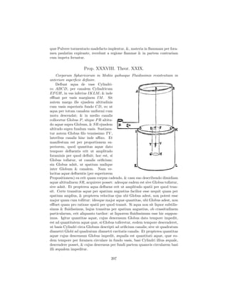 quæ Pulvere tormentario madefacto implentur, &, materia in ﬂammam per fora-
men paulatim expirante, recedunt a regione ﬂammæ & in partem contrariam
cum impetu feruntur.

                     Prop. XXXVIII. Theor. XXIX.
     Corporum Sphæricorum in Mediis quibusque Fluidissimis resistentiam in
anteriore superﬁcie deﬁnire.
     Deﬂuat aqua de vase Cylindri-
co ABCD, per canalem Cylindricum
EF GH, in vas inferius IKLM ; & inde
eﬄuat per vasis marginem IM . Sit
autem margo ille ejusdem altitudinis
cum vasis superioris fundo CD, eo ut
aqua per totum canalem uniformi cum
motu descendat; & in medio canalis
collocetur Globus P , sitque P R altitu-
do aquæ supra Globum, & SR ejusdem
altitudo supra fundum vasis. Sustinea-
tur autem Globus ﬁlo tenuissimo T V ,
lateribus canalis hinc inde aﬃxo. Et
manifestum est per proportionem su-
periorem, quod quantitas aquæ dato
tempore deﬂuentis erit ut amplitudo
foraminis per quod deﬂuit; hoc est, si
Globus tollatur, ut canalis oriﬁcium:
sin Globus adsit, ut spatium undique
inter Globum & canalem. Nam ve-
locitas aquæ deﬂuentis (per superiorem
Propositionem) ea erit quam corpus cadendo, & casu suo describendo dimidiam
aquæ altitudinem SR, acquirere posset: adeoque eadem est sive Globus tollatur,
sive adsit. Et propterea aqua deﬂuens erit ut amplitudo spatii per quod tran-
sit. Certe transitus aquæ per spatium angustius facilior esse nequit quam per
spatium amplius, & propterea velocitas ejus ubi Globus adest, non potest esse
major quam cum tollitur: ideoque major aquæ quantitas, ubi Globus adest, non
eﬄuet quam pro ratione spatii per quod transit. Si aqua non sit liquor subtilis-
simus & ﬂuidissimus, hujus transitus per spatium angustius, ob crassitudinem
particularum, erit aliquanto tardior: at liquorem ﬂuidissimum esse hic suppon-
imus. Igitur quantitas aquæ, cujus descensum Globus dato tempore impedit,
est ad quantitatem aquæ quæ, si Globus tolleretur, eodem tempore descenderet,
ut basis Cylindri circa Globum descripti ad oriﬁcium canalis; sive ut quadratum
diametri Globi ad quadratum diametri cavitatis canalis. Et propterea quantitas
aquæ cujus descensum Globus impedit, æqualis est quantitati aquæ, quæ eo-
dem tempore per foramen circulare in fundo vasis, basi Cylindri illius æquale,
descendere posset, & cujus descensus per fundi partem quamvis circularem basi
illi æqualem impeditur.

                                      207
 