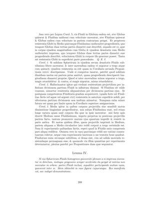 Jam vero per Legum Corol. 5, vis Fluidi in Globum eadem est, sive Globus
quiescat & Fluidum uniformi cum velocitate moveatur, sive Fluidum quiescat
& Globus eadem cum velocitate in partem contrariam pergat. Et propterea
resistentia Globi in Medio quocunque Fluidissimo uniformiter progredientis, quo
tempore Globus duas tertias partes diametri suæ describit, æqualis est vi, quæ
in corpus ejusdem magnitudinis cum Globo & ejusdem densitatis cum Medio
uniformiter impressa, quo tempore Globus duas tertias partes diametri suæ
progrediendo describit, velocitatem Globi in corpore illo generare posset. Tanta
est resistentia Globi in superﬁciei parte præcedente. Q. E. I.
     Corol. 1. Si solidum Sphæricum in ejusdem secum densitatis Fluido sub-
tilissimo libere moveatur, & inter movendum eadem vi urgeatur a tergo atque
cum quiescit; ejusdem resistentia ea erit quam in Corollario secundo Proposi-
tionis xxxvi. descripsimus. Unde si computus ineatur, patebit quod solidum
dimidiam motus sui partem prius amittet, quam progrediendo descripserit lon-
gitudinem diametri propriæ; Quod si inter movendum minus urgeatur a tergo,
magis retardabitur: & contra, si magis urgeatur, minus retardabitur.
     Corol. 2. Hallucinantur igitur qui credunt resistentiam projectilium per in-
ﬁnitam divisionem partium Fluidi in inﬁnitum diminui. Si Fluidum sit valde
crassum, minuetur resistentia aliquantulum per divisionem partium ejus. At
postquam competentem Fluiditatis gradum acquisiverit, (qualis forte est Fluid-
itas Aeris vel aquæ vel argenti vivi) resistentia in anteriore superﬁcie solidi, per
ulteriorem partium divisionem non multum minuetur. Nunquam enim minor
futura est quam pro limite quem in Corollario superiore assignavimus.
     Corol. 3. Media igitur in quibus corpora projectilia sine sensibili motus
diminutione longissime progrediuntur, non solum Fluidissima sunt, sed etiam
longe rariora quam sunt corpora illa quæ in ipsis moventur: nisi forte quis
dixerit Medium omne Fluidissimum, impetu perpetuo in posticam projectilis
partem facto, tantum promovere motum ejus quantum impedit & resistit in
parte antica. Et motus quidem illius, quem projectile imprimit in Medium,
partem aliquam a Medio circulariter lato reddi corpori a tergo verisimile est.
Nam & experimentis quibusdam factis, reperi quod in Fluidis satis compressis
pars aliqua redditur. Omnem vero in casu quocunque reddi nec rationi consen-
taneum videtur, neque cum experimentis hactenus a me tentatis bene quadrat.
Fluidorum enim utcunque subtilium, si densa sint, vim ad solida movenda re-
sistendaque permagnam esse, & quomodo vis illius quantitas per experimenta
determinetur, plenius patebit per Propositiones duas quæ sequuntur.


                                  Lemma IV.
    Si vas Sphæricum Fluido homogeneo quiescente plenum a vi impressa movea-
tur in directum, motuque progessivo semper accelerato ita pergat ut interea non
moveatur in orbem: partes Fluidi inclusi, æqualiter participando motum vasis,
quiescent inter se. Idem obtinebit in vase ﬁguræ cujuscunque. Res manifesta
est, nec indiget demonstratione.



                                        209
 