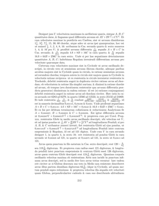 Designet jam V velocitatem maximam in oscillatione quavis, sintque A, B, C
                                                                        3
quantitates datæ, & ﬁngamus quod diﬀerentia arcuum sit AV +BV 2 +CV 2 . Et
cum velocitates maximæ in prædictis sex Casibus, sint ut arcuum dimidiorum
1 8 , 3 4 , 7 1 , 15, 30, 60 chordæ, atque adeo ut arcus ipsi quamproxime, hoc est
  7     3
              2
ut numeri 1 , 1, 2, 4, 8, 16: scribamus in Cas. secundo quarto & sexto numeros
                2
                                                         1
1, 4, & 16 pro V ; & prodibit arcuum diﬀerentia 242 æqualis A + B + C in
Cas. secundo; & 35 1 æqualis 4A + 8B + 16C in casu quarto; & 982 æqualis
                         2
                           2                                               3
16A + 64B + 256C in casu sexto. Unde si per has æquationes determinemus
quantitates A, B, C; habebimus Regulam inveniendi diﬀerentiam arcuum pro
velocitate quacunque data.
     Cæterum cum velocitates maximæ sint in Cycloide ut arcus oscillando de-
scripti, in circulo vero ut semissium arcuum illorum chordæ, adeoque paribus
arcubus majores sint in Cycloide quam in circulo, in ratione semissium arcuum
ad eorundem chordas; tempora autem in circulo sint majora quam in Cycloide in
velocitatis ratione reciproca: ut ex resistentia in circulo inveniatur resistentia in
Trochoide, debebit resistentia augeri in duplicata circiter ratione arcus ad chor-
dam, ob velocitatem in ratione illa simplici auctam; & diminui in ratione chordæ
ad arcum, ob tempus (seu durationem resistentiæ qua arcuum diﬀerentia præ-
dicta generatur) diminutum in eadem ratione: id est (si rationes conjungamus)
debebit resistentia augeri in ratione arcus ad chordam circiter. Hæc ratio in ca-
su secundo est 6283 ad 6279, in quarto 12566 ad 12533, in sexto 25132 ad 24869.
Et inde resistentia 242 , 35 1 , & 982 evadunt 6279×242 , 12533×35 1 & 24869×9 2 , id
                           1     2                 6283      25132        201056
                                   2   3                           2             3
est in numeris decimalibus 0,004135, 0,056486 & 0,8363. Unde prodeunt æquationes
A + B + C = 0,004135: 4A + 8B + 16C = 0,05648 & 16A + 64B + 256C = 0,8363.
Et ex his per debitam terminorum collationem & reductionem Analyticam ﬁt
A = 0,0002097, B = 0,0008955 & C = 0,0030298. Est igitur diﬀerentia arcuum
                                   3
ut 0,0002097V + 0,0008955V 2 + 0,0030298V 2 : & propterea cum per Corol. Prop.
xxx. resistentia Globi in medio arcus oscillando descripti, ubi velocitas est V ,
                                          3
sit ad ipsius pondus ut 11 AV + 16 BV 2 + 3 CV 2 ad longitudinem Penduli; si pro
                               7
                                     23       4
A, B, & C scribantur numeri inventi, ﬁet resistentia Globi ad ejus pondus, ut
                             3
0,0001334V + 0,000623V 2 + 0,00227235V 2 ad longitudinem Penduli inter centrum
suspensionis & Regulam, id est ad 121 digitos. Unde cum V in casu secundo
designet 1, in quarto 4, in sexto 16: erit resistentia ad pondus Globi in casu
secundo ut 0,003029 ad 121, in quarto ut 0,042875 ad 121, in sexto ut 0,63013 ad
121.
     Arcus quem punctum in ﬁlo notatum in Cas. sexto descripsit, erat 120 − 982
                                                                                   3
          5
seu 119 29 digitorum. Et propterea cum radius esset 121 digitorum, & longitu-
do penduli inter punctum suspensionis & centrum Globi esset 126 digitorum,
                                                3
arcus quem centrum Globi descripsit erat 124 31 digitorum. Quoniam corporis
oscillantis velocitas maxima ob resistentiam Aeris non incidit in punctum inﬁ-
mum arcus descripti, sed in medio fere loco arcus totius versatur: hæc eadem
erit circiter ac si Globus descensu suo toto in Medio non resistente describeret
                                             3
arcus illius partem dimidiam digitorum 62 62 ; idque in Cycloide, ad quam mo-
tum penduli supra reduximus: & propterea velocitas illa æqualis erit velocitati
quam Globus, perpendiculariter cadendo & casu suo describendo altitudinem

                                        212
 
