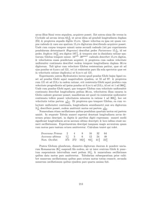 arcus illius Sinui verso æqualem, acquirere posset. Est autem sinus ille versus in
                               3
Cycloide ad arcum istum 62 62 ut arcus idem ad penduli longitudinem duplam
252, & propterea æqualis digitis 15,278. Quare velocitas ea ipsa est quam cor-
pus cadendo & casu suo spatium 15,278 digitorum describendo acquirere posset.
Unde cum corpus tempore minuti unius secundi cadendo (uti per experimenta
                                                                           1
pendulorum determinavit Hugenius) describat pedes Parisienses 15 12 , id est
                    11                1
pedes Anglicos 16 24 seu digitos 197 2 , & tempora sint in dimidiata ratione spa-
tiorum; Globus tempore minut. 16tert. 38quart. cadendo describet 15,278 digitos,
& velocitatem suam prædictam acquiret; & propterea cum eadem velocitate
uniformiter continuata describet eodem tempore longitudinem duplam 30,556
digitorum. Tali igitur cum velocitate Globus resistentiam patitur, quæ sit ad
ejus pondus ut 0,63013 ad 121, vel (si resistentiæ pars illa sola spectetur quæ est
in velocitatis ratione duplicata) ut 0,58172 ad 121.
     Experimento autem Hydrostatico inveni quod pondus Globi hujus lignei es-
set ad pondus Globi aquei magnitudinis ejusdem, ut 55 ad 97: & propterea
cum 121 sit ad 213,4 in eadem ratione, erit resistentia Globi aquei præfata cum
velocitate progredientis ad ipsius pondus ut 0,58172 ad 213,4, id est ut 1 ad 366 5 .
                                                                                  6
Unde cum pondus Globi aquei, quo tempore Globus cum velocitate uniformiter
continuata describat longitudinem pedum 30,556, velocitatem illam omnem in
Globo cadente generare posset; manifestum est quod vis resistentiæ uniformiter
continuata tollere posset velocitatem minorem in ratione 1 ad 366 5 , hoc est
                                                                         6
                             1
velocitatis totius partem 366 5 . Et propterea quo tempore Globus, ea cum ve-
                               6
locitate uniformiter continuata, longitudinem semidiametri suæ seu digitorum
   7                                                            1
3 16 describere posset, eodem amitteret motus sui partem 3262 .
     Numerabam etiam oscillationes quibus pendulum quartam motus sui partem
amisit. In sequente Tabula numeri supremi denotant longitudinem arcus de-
scensu primo descripti, in digitis & partibus digiti expressam: numeri medii
signiﬁcant longitudinem arcus ascensu ultimo descripti; & loco inﬁmo stant nu-
meri oscillationum. Experimentum descripsi tanquam magis accuratum quam
cum motus pars tantum octava amitteretur. Calculum tentet qui volet.

     Descensus Primus       2      4       8      16     32     64
     Ascensus ultimus      112     3       6      12     24     48
                                             1
     Num. Oscillat.        374    272    162 2   83 1
                                                    3
                                                           2
                                                        41 3   22 2
                                                                  3

   Postea Globum plumbeum, diametro digitorum duorum & pondere uncia-
rum Romanarum 26 1 suspendi ﬁlo eodem, sic ut inter centrum Globi & punc-
                   4
                                            1
tum suspensionis intervallum esset pedum 10 2 , & numerabam oscillationes
quibus data motus pars amitteretur. Tabularum subsequentium prior exhi-
bet numerum oscillationum quibus pars octava motus totius cessavit; secunda
numerum oscillationum quibus ejusdem pars quarta amissa fuit.




                                        213
 