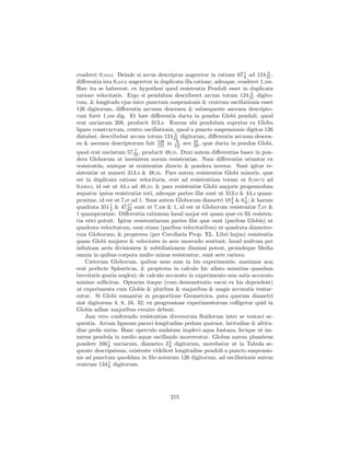 1         3
evaderet 0,4412. Deinde si arcus descriptus augeretur in ratione 67 8 ad 124 31 ,
diﬀerentia ista 0,4412 augeretur in duplicata illa ratione, adeoque, evaderet 1,509.
Hæc ita se haberent, ex hypothesi quod resistentia Penduli esset in duplicata
                                                                         3
ratione velocitatis. Ergo si pendulum describeret arcum totum 124 31 digito-
rum, & longitudo ejus inter punctum suspensionis & centrum oscillationis esset
126 digitorum, diﬀerentia arcuum descensu & subsequente ascensu descripto-
rum foret 1,509 dig. Et hæc diﬀerentia ducta in pondus Globi penduli, quod
erat unciarum 208, producit 313,9. Rursus ubi pendulum superius ex Globo
ligneo constructum, centro oscillationis, quod a puncto suspensionis digitos 126
                                          3
distabat, describebat arcum totum 124 31 digitorum, diﬀerentia arcuum descen-
su & ascensu descriptorum fuit 121 in 982 seu 25 , quæ ducta in pondus Globi,
                                   126
                                                   29
                                           3
                         7
quod erat unciarum 57 22 , producit 48,55. Duxi autem diﬀerentias hasce in pon-
dera Globorum ut invenirem eorum resistentias. Nam diﬀerentiæ oriuntur ex
resistentiis, suntque ut resistentiæ directe & pondera inverse. Sunt igitur re-
sistentiæ ut numeri 313,9 & 48,55. Pars autem resistentiæ Globi minoris, quæ
est in duplicata ratione velocitatis, erat ad resistentiam totam ut 0,58172 ad
0,63013, id est ut 44,4 ad 48,55; & pars resistentiæ Globi majoris propemodum
æquatur ipsius resistentiæ toti, adeoque partes illæ sunt ut 313,9 & 44,4 quam-
proxime, id est ut 7,07 ad 1. Sunt autem Globorum diametri 10 3 & 6 8 ; & harum
                                                                4
                                                                     7
                1     17
quadrata 351 2 & 47 64 sunt ut 7,438 & 1, id est ut Globorum resistentiæ 7,07 &
1 quamproxime. Diﬀerentia rationum haud major est quam quæ ex ﬁli resisten-
tia oriri potuit. Igitur resistentiarum partes illæ quæ sunt (paribus Globis) ut
quadrata velocitatum, sunt etiam (paribus velocitatibus) ut quadrata diametro-
rum Globorum; & propterea (per Corollaria Prop. XL. Libri hujus) resistentia
quam Globi majores & velociores in aere movendo sentiunt, haud multum per
inﬁnitam aeris divisionem & subtiliationem diminui potest, proindeque Media
omnia in quibus corpora multo minus resistuntur, sunt aere rariora.
    Cæterum Globorum, quibus usus sum in his experimentis, maximus non
erat perfecte Sphæricus, & propterea in calculo hic allato minutias quasdam
brevitatis gratia neglexi; de calculo accurato in experimento non satis accurato
minime sollicitus. Optarim itaque (cum demonstratio vacui ex his dependeat)
ut experimenta cum Globis & pluribus & majoribus & magis accuratis tentar-
entur. Si Globi sumantur in proportione Geometrica, puta quorum diametri
sint digitorum 4, 8, 16, 32; ex progressione experimentorum colligetur quid in
Globis adhuc majoribus evenire debeat.
    Jam vero conferendo resistentias diversorum ﬂuidorum inter se tentavi se-
quentia. Arcam ligneam paravi longitudine pedum quatuor, latitudine & altitu-
dine pedis unius. Hanc operculo nudatam implevi aqua fontana, fecique ut im-
mersa pendula in medio aquæ oscillando moverentur. Globus autem plumbeus
pondere 166 6 unciarum, diametro 3 5 digitorum, movebatur ut in Tabula se-
              1
                                       8
quente descripsimus, existente videlicet longitudine penduli a puncto suspensio-
nis ad punctum quoddam in ﬁlo notatum 126 digitorum, ad oscillationis autem
centrum 134 1 digitorum.
               8




                                        215
 