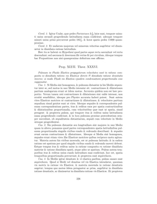 1
    Corol. 1. Igitur Undæ, quæ pedes Parisienses 3 18 latæ sunt, tempore minu-
ti unius secundi progrediendo latitudinem suam conﬁcient; adeoque tempore
minuti unius primi percurrent pedes 183 1 , & horæ spatio pedes 11000 quam-
                                          3
proxime.
    Corol. 2. Et undarum majorum vel minorum velocitas augebitur vel dimin-
uetur in dimidiata ratione latitudinis.
    Hæc ita se habent ex Hypothesi quod partes aquæ recta ascendunt vel recta
descendunt; sed ascensus & descensus ille verius ﬁt per circulum, ideoque tempus
hac Propositione non nisi quamproxime deﬁnitum esse aﬃrmo.


                      Prop. XLVII. Theor. XXXVI.
    Pulsuum in Fluido Elastico propagatorum velocitates sunt in ratione com-
posita ex dimidiata ratione vis Elasticæ directe & dimidiata ratione densitatis
inverse; si modo Fluidi vis Elastica ejusdem condensationi proportionalis esse
supponatur.
    Cas. 1. Si Media sint homogenea, & pulsuum distantiæ in his Mediis æquen-
tur inter se, sed motus in uno Medio intensior sit: contractiones & dilatationes
partium analogarum erunt ut iidem motus. Accurata quidem non est hæc pro-
portio. Verum tamen nisi contractiones & dilatationes sint valde intensæ, non
errabit sensibiliter, ideoque pro Physice accurata haberi potest. Sunt autem
vires Elasticæ motrices ut contractiones & dilatationes; & velocitates partium
æqualium simul genitæ sunt ut vires. Ideoque æquales & correspondentes pul-
suum correspondentium partes, itus & reditus suos per spatia contractionibus
& dilatationibus proportionalia, cum velocitatibus quæ sunt ut spatia, simul
peragent: & propterea pulsus, qui tempore itus & reditus unius latitudinem
suam progrediendo conﬁciunt, & in loca pulsuum proxime præcedentium sem-
per succedunt, ob æqualitatem distantiarum, æquali cum velocitate in Medio
utroque progredientur.
    Cas. 2. Sin pulsuum distantiæ seu longitudines sint majores in uno Medio
quam in altero; ponamus quod partes correspondentes spatia latitudinibus pul-
suum proportionalia singulis vicibus eundo & redeundo describant: & æquales
erunt earum contractiones & dilatationes. Ideoque si Media sint homogenea,
æquales erunt etiam vires illæ Elasticæ motrices quibus reciproco motu agitan-
tur. Materia autem his viribus movenda, est ut pulsuum latitudo; & in eadem
ratione est spatium per quod singulis vicibus eundo & redeundo moveri debent.
Estque tempus itus & reditus unius in ratione composita ex ratione dimidiata
materiæ & ratione dimidiata spatii, atque adeo ut spatium. Pulsus autem tem-
poribus itus & reditus unius eundo latitudines suas conﬁciunt, hoc est, spatia
temporibus proportionalia percurrunt; & propterea sunt æquiveloces.
    Cas. 3. In Mediis igitur densitate & vi elastica paribus, pulsus omnes sunt
æquiveloces. Quod si Medii vel densitas vel vis Elastica intendatur, quoniam
vis motrix in ratione vis Elasticæ, & materia movenda in ratione densitatis
augetur; tempus quo motus iidem peragantur ac prius, augebitur in dimidiata
ratione densitatis, ac diminuetur in dimidiata ratione vis Elasticæ. Et propterea

                                      226
 