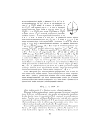 ad circumferentiam P HShP , & vicissim EG ad HK ut BC
ad circumferentiam P HShP , id est (si circumferentia di-
catur Z) ut OP ×BC ad OP , & ex æquo LN ad EG ut IM
                 Z
ad OP ×BC : erit expansio partis EG in loco γ ad expan-
       Z
sionem mediocrem quam habet in loco suo primo EG, ut
OP ×BC
    Z   −IM ad OP ×BC in itu, utque OP ×BC +im ad OP ×BC
                     Z                    Z                Z
in reditu. Unde si OP ×BC dicatur V , erit expansio partis EG,
                       Z
punctive Physici F , ad ejus expansionem mediocrem in itu,
ut V − IM ad V , in reditu ut V + im ad V ; & ejusdem vis elastica ad vim
                                         1       1                1      1
suam elasticam mediocrem in itu, ut V −IM ad V ; in reditu, ut V +im ad V . Et
eodem argumento vires Elasticæ punctorum Physicorum E & G in itu, sunt ut
   1         1        1
V −HL & V −KN ad V ; & virium diﬀerentia ad Medii vim elasticam mediocrem,
              HL−KN                1
ut V V −V ×HL−V ×KN +HL×KN ad V . Hoc est (si ob brevitatem pulsuum sup-
ponamus HK & KN indeﬁnite minores esse quantitate V ) ut HL−KN ad V ,
                                                                   VV
                                                                             1

sive ut HL − KN ad V . Quare cum quantitas V detur, diﬀerentia virium est
ut HL − KN , hoc est (ob proportionales HL − KN ad HK, & OM ad OI
vel OP , datasque HK & OP ) ut OM ; id est, si F f bisecetur in Ω, ut Ωϕ. Et
eodem argumento diﬀerentia virium Elasticarum punctorum Physicorum & γ,
in reditu lineolæ Physicæ γ est ut Ωϕ. Sed diﬀerentia illa (id est excessus vis
Elasticæ puncti supra vim elasticam puncti γ,) est vis qua interjecta Medii
lineola Physica γ acceleratur; & propterea vis acceleratrix lineolæ Physicæ γ
est ut ipsius distantia a Medio vibrationis loco Ω. Proinde tempus (per Prop.
XXXVIII. Lib. I.) recte exponitur per arcum P I; & Medii pars linearis γ lege
præscripta movetur, id est lege oscillantis Penduli: estque par ratio partium
omnium linearium ex quibus Medium totum componitur. Q. E. D.
    Corol. Hinc patet quod numerus pulsuum propagatorum idem sit cum nu-
mero vibrationum corporis tremuli, neque multiplicatur in eorum progressu.
Nam lineola Physica γ, quamprimum ad locum suum primum redierit, quiescet;
neque deinceps movebitur, nisi vel ab impetu corporis tremuli, vel ab impetu
pulsuum qui a corpore tremulo propagantur, motu novo cieatur. Quiescet igitur
quamprimum pulsus a corpore tremulo propagari desinunt.


                         Prop. XLIX. Prob. XII.
    Datis Medii densitate & vi Elastica, invenire velocitatem pulsuum.
    Fingamus Medium ab incumbente pondere, pro more Aeris nostri comprimi,
sitque A altitudo Medii homogenei, cujus pondus adæquet pondus incumbens,
& cujus densitas eadem sit cum densitate Medii compressi, in quo pulsus propa-
gantur. Constitui autem intelligatur Pendulum, cujus longitudo inter punctum
suspensionis & centrum oscillationis sit A: & quo tempore pendulum illud os-
cillationem integram ex itu & reditu compositam peragit, eodem pulsus eundo
conﬁciet spatium circumferentiæ circuli radio A descripti æquale.
    Nam stantibus quæ in Propositione superiore constructa sunt, si linea quævis
Physica, EF singulis vibrationibus describendo spatium P S, urgeatur in ex-
tremis itus & reditus cujusque locis P & S, a vi Elastica quæ ipsius ponderi

                                      228
 