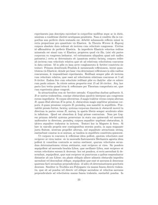 experimenta jam descripta succedunt in corporibus mollibus æque ac in duris,
nimirum a conditione duritiei neutiquam pendentia. Nam si conditio illa in cor-
poribus non perfecte duris tentanda est, debebit solummodo reﬂexio minui in
certa proportione pro quantitate vis Elasticæ. In Theoria Wrenni & Hugenij
corpora absolute dura redeunt ab invicem cum velocitate congressus. Certius
id aﬃrmabitur de perfecte Elasticis. In imperfecte Elasticis velocitas reditus
minuenda est simul cum vi Elastica; propterea quod vis illa, (nisi ubi partes
corporum ex congressu læduntur, vel extensionem aliqualem quasi sub malleo
patiuntur,) certa ac determinata sit (quantum sentio) faciatq; corpora redire
ab invicem cum velocitate relativa quæ sit ad relativam velocitatem concursus
in data ratione. Id in pilis ex lana arcte conglomerata & fortiter constricta sic
tentavi. Primum demittendo Pendula & mensurando reﬂexionem, inveni quan-
titatem vis Elasticæ; deinde per hanc vim determinavi reﬂexiones in aliis casibus
concursuum, & respondebant experimenta. Redibant semper pilæ ab invicem
cum velocitate relativa, quæ esset ad velocitatem relativam concursus ut 5 ad
9 circiter. Eadem fere cum velocitate redibant pilæ ex chalybe: aliæ ex subere
cum paulo minore. In vitreis autem proportio erat 15 ad 16 circiter. Atq; hoc
pacto Lex tertia quoad ictus & reﬂexiones per Theoriam comprobata est, quæ
cum experientia plane congruit.
    In attractionibus rem sic breviter ostendo. Corporibus duobus quibusvis A,
B se mutuo trahentibus, concipe obstaculum quodvis interponi quo congressus
eorum impediatur. Si corpus alterutrum A magis trahitur versus corpus alterum
B, quam illud alterum B in prius A, obstaculum magis urgebitur pressione cor-
poris A quam pressione corporis B; proindeq; non manebit in æquilibrio. Præ-
valebit pressio fortior, facietq; systema corporum duorum & obstaculi moveri in
directum in partes versus B, motuq; in spatiis liberis semper accelerato abire
in inﬁnitum. Quod est absurdum & Legi primæ contrarium. Nam per Leg-
em primam debebit systema perseverare in statu suo quiescendi vel movendi
uniformiter in directum, proindeq; corpora æqualiter urgebunt obstaculum, &
idcirco æqualiter trahentur in invicem. Tentavi hoc in Magnete & ferro. Si
hæc in vasculis propriis sese contingentibus seorsim posita, in aqua stagnante
juxta ﬂuitent, neutrum propellet alterum, sed æqualitate attractionis utrinq;
sustinebunt conatus in se mutuos, ac tandem in æquilibrio constituta quiescent.
    Ut corpora in concursu & reﬂexione idem pollent, quorum velocitates sunt
reciproce ut vires insitæ: sic in movendis Instrumentis Mechanicis agentia idem
pollent & conatibus contrariis se mutuo sustinent, quorum velocitates secun-
dum determinationem virium æstimatæ, sunt reciproce ut vires. Sic pondera
æquipollent ad movenda brachia Libræ, quæ oscillante Libra, sunt reciproce ut
eorum velocitates sursum & deorsum: hoc est pondera, si recta ascendunt & de-
scendunt, æquipollent, quæ sunt reciproce ut punctorum a quibus suspenduntur
distantiæ ab axe Libræ; sin planis obliquis aliisve admotis obstaculis impedita
ascendunt vel descendunt oblique, æquipollent quæ sunt ut ascensus & descensus
quatenus facti secundum perpendiculum: id adeo ob determinationem gravitatis
deorsum. Similiter in Trochlea seu Polyspasto vis manus funem directe trahen-
tis, quæ sit ad pondus vel directe vel oblique ascendens ut velocitas ascensus
perpendicularis ad velocitatem manus funem trahentis, sustinebit pondus. In

                                       23
 