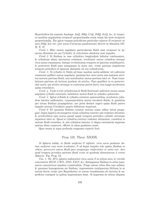 Hyperbolicæ his summis Analogæ AaQ, BbQ, CcQ, DdQ, EeQ, &c. & tempo-
ra motibus angularibus reciproc` proportionalia erunt etiam his areis reciproc`
                                  e                                               e
proportionalia. Est igitur tempus periodicum particulæ cujusvis D reciproc` ut e
area DdQ, hoc est, (per notas Curvarum quadraturas) direct` ut distantia SD.
                                                               e
Q. E. D.
    Corol. 1. Hinc motus angulares particularum ﬂuidi sunt reciproc` ut ip-
                                                                          e
sarum distantiæ ab axe Cylindri, & velocitates absolutæ sunt æquales.
    Corol. 2. Si ﬂuidum in vase cylindrico longitudinis inﬁnitæ contineantur,
& cylindrum alium interiorem contineat, revolvatur autem cylindrus uterque
circa axem communem, sintque revolutionum tempora ut ipsorum semidiametri,
& perseveret ﬂuidi pars unaquæque in motu suo: erunt partium singularum
tempora periodica ut ipsarum distantiæ ab axe cylindrorum.
    Corol. 3. Si cylindro & ﬂuido ad hunc modum motis addatur vel auferatur
communis quilibet motus angularis; quoniam hoc novo motu non mutatur attri-
tus mutuus partium ﬂuidi, non mutabuntur motus partium inter se. Nam trans-
lationes partium ab invicem pendent ab attritu. Pars quælibet in eo persever-
abit motu, qui attritu utrinque in contrarias partes facto, non magis acceleratur
qu`m retardatur.
   a
    Corol. 4. Unde si toti cylindrorum & ﬂuidi Systemati auferatur motus omnis
angularis cylindri exterioris, habebitur motus ﬂuidi in cylindro quiescente.
    Corol. 5. Igitur si ﬂuido & cylindro exteriore quiescentibus, revolvatur cylin-
drus interior uniformiter, communicabitur motus circularis ﬂuido, & paulatim
per totum ﬂuidum propagabitur; nec prius desinet augeri qu`m ﬂuidi partes
                                                                  a
singulæ motum Corollario quarto deﬁnitum acquirant.
    Corol. 6. Et quoniam ﬂuidum conatur motum suum adhuc latius propa-
gare, hujus impetu circumagetur etiam cylindrus exterior nisi violenter detentus;
& accelerabitur ejus motus quoad usque tempora periodica cylindri utriusque
æquentur inter se. Quod si cylindrus exterior violenter detineatur, conabitur is
motum ﬂuidi retardare, & nisi cylindrus interior vi aliqua extrinsec`s impressa
                                                                       u
motum illum conservet, eﬃciet ut idem paulatim cesset.
    Quæ omnia in aqua profunda stagnante experiri licet.


                        Prop. LII. Theor. XXXIX.
   Si Sphæra solida, in ﬂuido uniformi & inﬁnito, circa axem positione da-
tum uniformi cum motu revolvatur, & ab hujus impulsu solo agatur ﬂuidum in
orbem; perseveret autem ﬂuidi pars unaquæque uniformiter in motu suo: dico
quod tempora periodica partium ﬂuidi erunt ut quadrata distantiarum ` centro
                                                                      a
Sphæræ. Fig. Prop. LI.
   Cas. 1. Sit AF L sphæra uniformiter circa axem S in orbem acta, & circulis
concentricis BGM , CHN , DIO, EKP , &c. distinguatur ﬂuidum in orbes innu-
meros concentricos ejusdem crassitudinis. Finge autem orbes illos esse solidos;
& quoniam homogeneum est ﬂuidum, impressiones contiguorum Orbium in se
mutu` factæ, erunt (per Hypothesin) ut eorum translationes ab invicem & su-
     o
perﬁcies contiguæ in quibus impressiones ﬁunt. Si impressio in orbem aliquem

                                       233
 