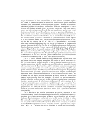 major est vel minor ex parte concava qu`m ex parte convexa, prævalebit impres-
                                          a
sio fortior, & velocitatem Orbis vel accelerabit vel retardabit, prout in eandem
regionem cum ipsius motu vel in contrariam dirigitur. Proinde ut orbis un-
usquisque in motu suo perseveret uniformiter, debebunt impressiones ex parte
utraque sibi invicem æquari, & ﬁeri in regiones contrarias. Unde cum impres-
siones sint ut contiguæ superﬁcies & harum translationes ab invicem; erunt
translationes invers` ut superﬁcies, hoc est invers` ut quadrata distantiarum su-
                     e                             e
perﬁcierum ` centro. Sunt autem diﬀerentiæ motuum angularium circa axem ut
             a
hæ translationes applicatæ ad distantias, sive ut translationes direct` & distan-
                                                                       e
tiæ invers`; hoc est (conjunctis rationibus) ut cubi distantiarum invers`. Quare
           e                                                             e
si ad rectæ inﬁnitæ SABCDEQ partes singulas erigantur perpendicula Aa, Bb,
Cc, Dd, Ee, &c. ipsarum SA, SB, SC, SD, SE, &c. cubis reciproc` proportion-
                                                                     e
alia, erunt summæ distantiarum, hoc est, motus toti angulares, ut respondentes
summæ linearum Aa, Bb, Cc, Dd, Ee: id est (si ad constituendum Medium uni-
formiter ﬂuidum, numerus Orbium augeatur & latitudo minuatur in inﬁnitum)
ut areæ Hyperbolicæ his summis analogæ AaQ, BbQ, CcQ, DdQ, EeQ, &c.
Et tempora periodica motibus angularibus reciproc` proportionalia erunt etiam
                                                      e
his areis reciproc` proportionalia. Est igitur tempus periodicum orbis cujusvis
                   e
DIO reciproc` ut area DdQ, hoc est, (per notas Curvarum quadraturas) direct`
               e                                                                e
ut quadratum distantiæ SD. Id quod volui prim` demonstrare.
                                                    o
    Cas. 2. A centro Sphæræ ducantur inﬁnitæ rectæ quam plurimæ, quæ cum
axe datos contineant angulos, æqualibus diﬀerentiis se mutu` superantes; &
                                                                 o
his rectis circa axem revolutis concipe orbes in annulos innumeros secari; &
annulus unusquisque habebit annulos quatuor sibi contiguos, unum interiorem,
alterum exteriorem & duos laterales. Attritu interioris & exterioris non potest
annulus unusquisque, nisi in motu juxta legem casus primi facto, æqualiter & in
partes contrarias urgeri. Patet hoc ex demonstratione casus primi. Et propterea
annulorum series quælibet a globo in inﬁnitum rect` pergens movebitur pro
                              `                           a
lege casus primi, nisi quatenus impeditur ab attritu annulorum ad latera. At
in motu hac lege facto, attritus annulorum ad latera nullus est, neque ade`     o
motum, quo minus hac lege ﬁat, impediet. Si annuli, qui ` centro æqualiter
                                                               a
distant, vel citi`s revolverentur vel tardi`s juxta polos qu`m juxta æquatorem;
                 u                         u                a
tardiores accelerarentur, & velociores retardarentur ab attritu mutuo, & sic
vergerent semper tempora periodica ad æqualitatem, pro lege casus primi. Non
impedit igitur hic attritus quo minus motus ﬁat secundum legem casus primi, &
propterea lex illa obtinebit: hoc est annulorum singulorum tempora periodica
erunt ut quadrata distantiarum ipsorum ` centro globi. Quod volui secundo
                                             a
demonstrare.
    Cas. 3. Dividatur jam annulus unusquisque sectionibus transversis in par-
ticulas innumeras constituentes substantiam absolut` & uniformiter ﬂuidam; &
                                                        e
quoniam hæ sectiones non spectant ad legem motus circularis, sed ad consti-
tutionem ﬂuidi solummodo conducunt, perseverabit motus circularis ut pri`s.   u
His sectionibus annuli omnes quamminimi asperitatem & vim attritus mutui
aut non mutabunt aut mutabunt æqualiter. Et manente causarum proportione
manebit eﬀectuum proportio, hoc est proportio motuum & periodicorum tempo-
rum. Q. E. D. Cæterum cum motus circularis, & abinde orta vis centrifuga,

                                      234
 