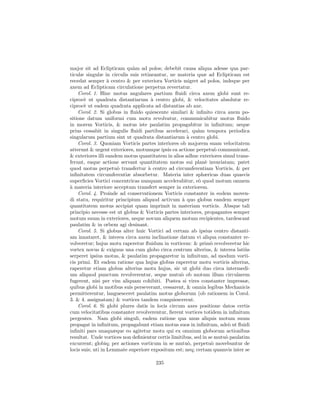 major sit ad Eclipticam qu`m ad polos; debebit causa aliqua adesse qua par-
                             a
ticulæ singulæ in circulis suis retineantur, ne materia quæ ad Eclipticam est
recedat semper ` centro & per exteriora Vorticis migret ad polos, indeque per
                   a
axem ad Eclipticam circulatione perpetua revertatur.
    Corol. 1. Hinc motus angulares partium ﬂuidi circa axem globi sunt re-
ciproc` ut quadrata distantiarum ` centro globi, & velocitates absolutæ re-
       e                             a
ciproc` ut eadem quadrata applicata ad distantias ab axe.
       e
    Corol. 2. Si globus in ﬂuido quiescente similari & inﬁnito circa axem po-
sitione datum uniformi cum motu revolvatur, communicabitur motus ﬂuido
in morem Vorticis, & motus iste paulatim propagabitur in inﬁnitum; neque
prius cessabit in singulis ﬂuidi partibus accelerari, qu`m tempora periodica
                                                           a
singularum partium sint ut quadrata distantiarum ` centro globi.
                                                     a
    Corol. 3. Quoniam Vorticis partes interiores ob majorem suam velocitatem
atterunt & urgent exteriores, motumque ipsis ea actione perpetu` communicant,
                                                                   o
& exteriores illi eandem motus quantitatem in alios adhuc exteriores simul trans-
ferunt, eaque actione servant quantitatem motus sui plan` invariatam; patet
                                                              e
quod motus perpetu` transfertur ` centro ad circumferentiam Vorticis, & per
                      o             a
inﬁnitatem circumferentiæ absorbetur. Materia inter sphæricas duas quasvis
superﬁcies Vortici concentricas nunquam accelerabitur, e` quod motum omnem
                                                           o
a
` materia interiore acceptum transfert semper in exteriorem.
    Corol. 4. Proinde ad conservationem Vorticis constanter in eodem moven-
di statu, requiritur principium aliquod activum ` quo globus eandem semper
                                                   a
quantitatem motus accipiat quam imprimit in materiam vorticis. Absque tali
principio necesse est ut globus & Vorticis partes interiores, propagantes semper
motum suum in exteriores, neque novum aliquem motum recipientes, tardescant
paulatim & in orbem agi desinant.
    Corol. 5. Si globus alter huic Vortici ad certam ab ipsius centro distanti-
am innataret, & interea circa axem inclinatione datum vi aliqua constanter re-
volveretur; hujus motu raperetur ﬂuidum in vorticem: & prim` revolveretur hic
                                                                 o
vortex novus & exiguus una cum globo circa centrum alterius, & interea lati`s   u
serperet ipsius motus, & paulatim propagaretur in inﬁnitum, ad modum vorti-
cis primi. Et eadem ratione qua hujus globus raperetur motu vorticis alterius,
raperetur etiam globus alterius motu hujus, sic ut globi duo circa intermedi-
um aliquod punctum revolverentur, seque mutu` ob motum illum circularem
                                                   o
fugerent, nisi per vim aliquam cohibiti. Postea si vires constanter impressæ,
quibus globi in motibus suis perseverant, cessarent, & omnia legibus Mechanicis
permitterentur, languesceret paulatim motus globorum (ob rationem in Corol.
3. & 4. assignatam) & vortices tandem conquiescerent.
    Corol. 6. Si globi plures datis in locis circum axes positione datos certis
cum velocitatibus constanter revolverentur, ﬁerent vortices totidem in inﬁnitum
pergentes. Nam globi singuli, eadem ratione qua unus aliquis motum suum
propagat in inﬁnitum, propagabunt etiam motus suos in inﬁnitum, ade` ut ﬂuidi
                                                                        o
inﬁniti pars unaquæque eo agitetur motu qui ex omnium globorum actionibus
resultat. Unde vortices non deﬁnientur certis limitibus, sed in se mutu` paulatim
                                                                       o
excurrent; globiq; per actiones vorticum in se mutu`, perpetu` movebuntur de
                                                     o           o
locis suis; uti in Lemmate superiore expositum est; neq; certam quamvis inter se

                                      235
 