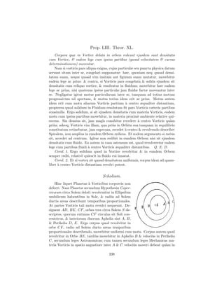 Prop. LIII. Theor. XL.
    Corpora quæ in Vortice delata in orbem redeunt ejusdem sunt densitatis
cum Vortice, & eadem lege cum ipsius partibus (quoad velocitatem & cursus
determinationem) moventur.
    Nam si vorticis pars aliqua exigua, cujus particulæ seu puncta physica datum
servant situm inter se, congelari supponatur: hæc, quoniam neq; quoad densi-
tatem suam, neque quoad vim insitam aut ﬁguram suam mutatur, movebitur
eadem lege ac prius: & contra, si Vorticis pars congelata & solida ejusdem sit
densitatis cum reliquo vortice, & resolvatur in ﬂuidum; movebitur hæc eadem
lege ac prius, nisi quatenus ipsius particulæ jam ﬂuidæ factæ moveantur inter
se. Negligatur igitur motus particularum inter se, tanquam ad totius motum
progressivum nil spectans, & motus totius idem erit ac prius. Motus autem
idem erit cum motu aliarum Vorticis partium ` centro æqualiter distantium,
                                                   a
propterea quod solidum in Fluidum resolutum ﬁt pars Vorticis cæteris partibus
consimilis. Ergo solidum, si sit ejusdem densitatis cum materia Vorticis, eodem
motu cum ipsius partibus movebitur, in materia proxim` ambiente relative qui-
                                                          e
escens. Sin densius sit, jam magis conabitur recedere ` centro Vorticis qu`m
                                                          a                   a
pri`s; adeoq; Vorticis vim illam, qua pri`s in Orbita sua tanquam in æquilibrio
    u                                     u
constitutum retinebatur, jam superans, recedet ` centro & revolvendo describet
                                                  a
Spiralem, non amplius in eundem Orbem rediens. Et eodem argumento si rarius
sit, accedet ad centrum. Igitur non redibit in eundem Orbem nisi sit ejusdem
densitatis cum ﬂuido. Eo autem in casu ostensum est, quod revolveretur eadem
lege cum partibus ﬂuidi ` centro Vorticis æqualiter distantibus. Q. E. D.
                          a
    Corol. 1. Ergo solidum quod in Vortice revolvitur & in eundem Orbem
semper redit, relativ` quiescit in ﬂuido cui innatat.
                      e
    Corol. 2. Et si vortex sit quoad densitatem uniformis, corpus idem ad quam-
libet ` centro Vorticis distantiam revolvi potest.
      a


                                  Scholium.
    Hinc liquet Planetas ` Vorticibus corporeis non
                          a
deferri. Nam Planetæ secundum Hypothesin Coper-
nicæam circa Solem delati revolvuntur in Ellipsibus
umbilicum habentibus in Sole, & radiis ad Solem
ductis areas describunt temporibus proportionales.
At partes Vorticis tali motu revolvi nequeunt. De-
signent AD, BE, CF , orbes tres circa Solem S de-
scriptos, quorum extimus CF circulus sit Soli con-
centricus, & interiorum duorum Aphelia sint A, B,
& Perihelia D, E. Ergo corpus quod revolvitur in
orbe CF , radio ad Solem ducto areas temporibus
proportionales describendo, movebitur uniformi cum motu. Corpus autem quod
revolvitur in Orbe BE, tardi`s movebitur in Aphelio B & veloci`s in Perihelio
                              u                                  u
C, secundum leges Astronomicas; cum tamen secundum leges Mechanicas ma-
teria Vorticis in spatio angustiore inter A & C veloci`s moveri debeat qu`m in
                                                      u                  a

                                      238
 