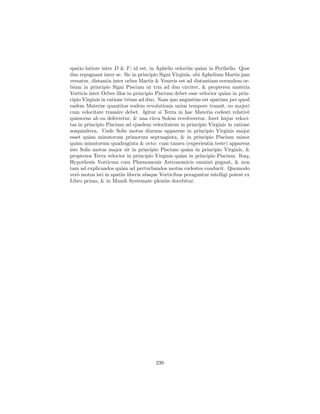 spatio latiore inter D & F ; id est, in Aphelio veloci`s qu`m in Perihelio. Quæ
                                                       u    a
duo repugnant inter se. Sic in principio Signi Virginis, ubi Aphelium Martis jam
versatur, distantia inter orbes Martis & Veneris est ad distantiam eorundem or-
bium in principio Signi Piscium ut tria ad duo circiter, & propterea materia
Vorticis inter Orbes illos in principio Piscium debet esse velocior qu`m in prin-
                                                                       a
cipio Virginis in ratione trium ad duo. Nam quo angustius est spatium per quod
eadem Materiæ quantitas eodem revolutionis unius tempore transit, eo majori
cum velocitate transire debet. Igitur si Terra in hac Materia cœlesti relativ`    e
quiescens ab ea deferretur, & una circa Solem revolveretur, foret hujus veloci-
tas in principio Piscium ad ejusdem velocitatem in principio Virginis in ratione
sesquialtera. Unde Solis motus diurnus apparens in principio Virginis major
esset qu`m minutorum primorum septuaginta, & in principio Piscium minor
         a
qu`m minutorum quadraginta & octo: cum tamen (experientia teste) apparens
   a
iste Solis motus major sit in principio Piscium qu`m in principio Virginis, &
                                                      a
propterea Terra velocior in principio Virginis qu`m in principio Piscium. Itaq;
                                                   a
Hypothesis Vorticum cum Phænomenis Astronomicis omnin` pugnat, & non
                                                                o
tam ad explicandos qu`m ad perturbandos motus cœlestes conducit. Quomodo
                        a
ver` motus isti in spatiis liberis absque Vorticibus peraguntur intelligi potest ex
    o
Libro primo, & in Mundi Systemate pleni`s docebitur.
                                             u




                                       239
 