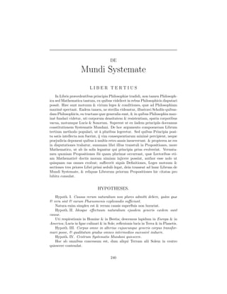 DE

                    Mundi Systemate
                          LIBER TERTIUS
    In Libris præcedentibus principia Philosophiæ tradidi, non tamen Philosoph-
ica sed Mathematica tantum, ex quibus videlicet in rebus Philosophicis disputari
possit. Hæc sunt motuum & virium leges & conditiones, quæ ad Philosophiam
maxim` spectant. Eadem tamen, ne sterilia videantur, illustravi Scholiis quibus-
        e
dam Philosophicis, ea tractans quæ generalia sunt, & in quibus Philosophia max-
im` fundari videtur, uti corporum densitatem & resistentiam, spatia corporibus
   e
vacua, motumque Lucis & Sonorum. Superest ut ex iisdem principiis doceamus
constitutionem Systematis Mundani. De hoc argumento composueram Librum
tertium methodo populari, ut ` pluribus legeretur. Sed quibus Principia posi-
                                  a
ta satis intellecta non fuerint, ij vim consequentiarum minim` percipient, neque
                                                               e
præjudicia deponent quibus a multis retro annis insueverunt: & propterea ne res
                              `
in disputationes trahatur, summam libri illius transtuli in Propositiones, more
Mathematico, ut ab iis solis legantur qui principia prius evolverint. Verunta-
men quoniam Propositiones ibi quam plurimæ occurrant, quæ Lectoribus eti-
am Mathematic` doctis moram nimiam injicere possint, author esse nolo ut
                  e
quisquam eas omnes evolvat; suﬀecerit siquis Deﬁnitiones, Leges motuum &
sectiones tres priores Libri primi sedul` legat, dein transeat ad hunc Librum de
                                          o
Mundi Systemate, & reliquas Librorum priorum Propositiones hic citatas pro
lubitu consulat.


                               HYPOTHESES.
   Hypoth. I. Causas rerum naturalium non plures admitti debere, qu`m quæ  a
& vera sint & earum Phænomenis explicandis suﬃciunt.
   Natura enim simplex est & rerum causis superﬂuis non luxuriat.
   Hypoth. II. Ideoque eﬀectuum naturalium ejusdem generis eædem sunt
causæ.
   Uti respirationis in Homine & in Bestia; descensus lapidum in Europa & in
America; Lucis in Igne culinari & in Sole; reﬂexionis lucis in Terra & in Planetis.
   Hypoth. III. Corpus omne in alterius cujuscunque generis corpus transfor-
mari posse, & qualitatum gradus omnes intermedios sucessiv` induere.
                                                                e
   Hypoth. IV. Centrum Systematis Mundani quiescere.
   Hoc ab omnibus concessum est, dum aliqui Terram alii Solem in centro
quiescere contendat.


                                       240
 