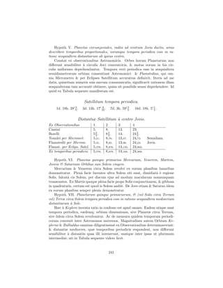 Hypoth. V. Planetas circumjoviales, radiis ad centrum Jovis ductis, areas
describere temporibus proportionales, eorumque tempora periodica esse in ra-
tione sesquialtera distantiarum ab ipsius centro.
    Constat ex observationibus Astronomicis. Orbes horum Planetarum non
diﬀerunt sensibiliter ` circulis Jovi concentricis, & motus eorum in his cir-
                       a
culis uniformes deprehenduntur. Tempora ver` periodica esse in sesquialtera
                                                o
semidiametrorum orbium consentiunt Astronomici: & Flamstedius, qui om-
nia Micrometro & per Eclipses Satellitum accuratius deﬁnivit, literis ad me
datis, quinetiam numeris suis mecum communicatis, signiﬁcavit rationem illam
sesquialteram tam accurat` obtinere, qu`m sit possibile sensu deprehendere. Id
                            e            a
qu`d ex Tabula sequente manifestum est.
   o


                      Satellitum tempora periodica.
    1d. 18h. 28 3 .
                5     3d. 13h. 17      9
                                      10 .   7d. 3h. 59 3 .
                                                        5      16d. 18h. 5 1 .
                                                                           5


                  Distantiæ Satellitum ` centro Jovis.
                                       a
Ex Observationibus           1.          2         3          4
Cassini                      5.          8.        13.        23.
Borelli                      52.
                              3          82.
                                           3       14.           2
                                                              24 3 .
Tounlei per Micromet.        5,51.       8,78.     13,47.     24,72.    Semidiam.
Flamstedii per Microm.       5,31.       8,85.     13,98.     24,23.    Jovis.
Flamst. per Eclips. Satel.   5,578.      8,876.    14,159.    24,903.
Ex temporibus periodicis.    5,578.      8,878.    14,168.    24,968.

    Hypoth. VI. Planetas quinque primarios Mercurium, Venerem, Martem,
Jovem & Saturnum Orbibus suis Solem cingere.
    Mercurium & Venerem circa Solem revolvi ex eorum phasibus lunaribus
demonstratur. Plenˆ facie lucentes ultra Solem siti sunt, dimidiatˆ ` regione
                      a                                               a e
Solis, falcatˆ cis Solem; per discum ejus ad modum macularum nonnunquam
             a
transeuntes. Ex Martis quoque plena facie prope Solis conjunctionem, & gibbosa
in quadraturis, certum est quod is Solem ambit. De Jove etiam & Saturno idem
ex eorum phasibus semper plenis demonstratur.
    Hypoth. VII. Planetarum quinque primariorum, & (vel Solis circa Terram
vel) Terræ circa Solem tempora periodica esse in ratione sesquialtera mediocrium
distantiarum ` Sole.
               a
    Hæc ` Keplero inventa ratio in confesso est apud omnes. Eadem utique sunt
          a
tempora periodica, eædemq; orbium dimensiones, sive Planetæ circa Terram,
sive iidem circa Solem revolvantur. Ac de mensura quidem temporum periodi-
corum convenit inter Astronomos universos. Magnitudines autem Orbium Ke-
plerus & Bullialdus omnium diligentissim` ex Observationibus determinaverunt:
                                           e
& distantiæ mediocres, quæ temporibus periodicis respondent, non diﬀerunt
sensibiliter ` distantiis quas illi invenerunt, suntque inter ipsas ut plurimum
             a
intermediæ; uti in Tabula sequente videre licet.


                                             241
 