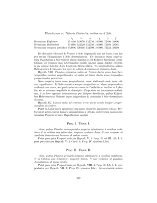 Planetarum ac Telluris Distantiæ mediocres ` Sole.
                                                    a
                                             ♂               ♀
Secundum Keplerum          951000. 519650. 152350. 100000. 72400. 38806.
Secundum Bullialdum        954198. 522520. 152350. 100000. 72398. 38585.
Secundum tempora periodica 953806. 520116. 152399. 100000. 72333. 38710.

     De distantiis Mercurii & Veneris ` Sole disputandi non est locus, cum hæ
                                       a
per eorum Elongationes ` Sole determinentur. De distantiis etiam superio-
                           a
rum Planetarum ` Sole tollitur omnis disputatio per Eclipses Satellitum Jovis.
                   a
Etenim per Eclipses illas determinatur positio umbræ quam Jupiter projicit,
& eo nomine habetur Jovis longitudo Heliocentrica. Ex longitudinibus autem
Heliocentrica & Geocentrica inter se collatis determinatur distantia Jovis.
     Hypoth. VIII. Planetas primarios radiis ad Terram ductis areas describere
temporibus minim` proportionales; at radiis ad Solem ductis areas temporibus
                    e
proportionales percurrere.
     Nam respectu terræ nunc progrediuntur, nunc stationarii sunt, nunc eti-
am regrediuntur: At Solis respectu semper progrediuntur, idque propemodum
uniformi cum motu, sed paulo celerius tamen in Periheliis ac tardius in Aphe-
liis, sic ut arearum æquabilis sit descriptio. Propositio est Astronomis notissi-
ma, & in Jove apprim` demonstratur per Eclipses Satellitum, quibus Eclipsi-
                       e
bus Heliocentricas Planetæ hujus longitudines & distantias ` Sole determinari
                                                               a
diximus.
     Hypoth. IX. Lunam radio ad centrum terræ ducto aream tempori propor-
tionalem describere.
     Patet ex Lunæ motu apparente cum ipsius diametro apparente collato. Per-
turbatur autem motus Lunaris aliquantulum ` vi Solis, sed errorum insensibiles
                                               a
minutias Physicis in hisce Hypothesibus negligo.


                             Prop. I. Theor. I.
    Vires, quibus Planetæ circumjoviales perpetuo retrahuntur ` motibus recti-
                                                                a
lineis & in orbibus suis retinentur, respicere centrum Jovis, & esse reciproce ut
quadrata distantiarum locorum ab eodem centro.
    Patet pars prior Propositionis per Hypoth. V. & Prop. II. vel III. Lib. I. &
pars posterior per Hypoth. V. & Corol. 6. Prop. IV. ejusdem Libri.


                            Prop. II. Theor. II.
    Vires, quibus Planetæ primarii perpetuo retrahuntur ` motibus rectilineis,
                                                         a
& in Orbibus suis retinentur, respicere Solem, & esse reciproce ut quadrata
distantiarum ab ipsius centro.
    Patet pars prior Propositionis per Hypoth. VIII. & Prop. II. Lib. I. & pars
posterior per Hypoth. VII. & Prop. IV. ejusdem Libri. Accuratissim` autem
                                                                       e


                                      242
 