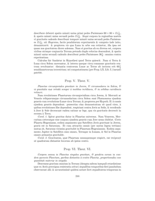 1
describere deberet spatio minuti unius primi pedes Parisienses 60 × 60 × 15 12 ,
                                         1
& spatio minuti unius secundi pedes 15 12 . Atqui corpora in regionibus nostris
vi gravitatis cadendo describunt tempore minuti unius secundi pedes Parisiens-
       1
es 15 12 , uti Hugenius, factis pendulorum experimentis & computo inde inito,
demonstravit: & propterea vis qua Luna in orbe suo retinetur, illa ipsa est
quam nos gravitatem dicere solemus. Nam si gravitas ab ea diversa est, corpora
viribus utrisque conjunctis Terram petendo duplo velocius descendent, & spatio
                                                             1
minuti unius secundi cadendo describent pedes Parisienses 30 6 : omnino contra
experientiam.
    Calculus hic fundatur in Hypothesi quod Terra quiescit. Nam si Terra &
Luna circa Solem moveantur, & interea quoque circa commune gravitatis cen-
trum revolvantur: distantia centrorum Lunæ ac Terræ ab invicem erit 60 1       2
semidiametrorum terrestrium; uti computationem (per Prop. LX. Lib. I.) ineunti
patebit.


                            Prop. V. Theor. V.
    Planetas circumjoviales gravitare in Jovem, & circumsolares in Solem, &
vi gravitatis suæ retrahi semper ` motibus rectilineis, & in orbibus curvilineis
                                  a
retineri.
    Nam revolutiones Planetarum circumjovialium circa Jovem, & Mercurii ac
Veneris reliquorumque circumsolarium circa Solem sunt Phænomena ejusdem
generis cum revolutione Lunæ circa Terram; & propterea per Hypoth. II. ` causis
                                                                          a
ejusdem generis dependent: præsertim c`m demonstratum sit quod vires, `
                                           u                                    a
quibus revolutiones illæ dependent, respiciant centra Jovis ac Solis, & recedendo
a
` Jove & Sole decrescant eadem ratione ac lege, qua vis gravitatis decrescit in
recessu ` Terra.
         a
    Corol. 1. Igitur gravitas datur in Planetas universos. Nam Venerem, Mer-
curium cæterosque esse corpora ejusdem generis cum Jove nemo dubitat. Certe
Planeta Hugenianus, eodem argumento quo Satellites Jovis gravitant in Jovem,
gravis est in Saturnum. Et cum attractio omnis (per motus legem tertiam)
mutua sit, Saturnus vicissim gravitabit in Planetam Hugenianum. Eodem argu-
mento Jupiter in Satellites suos omnes, Terraque in Lunam, & Sol in Planetas
omnes primarios gravitabit.
    Corol. 2. Gravitatem, quæ Planetam unumquemque respicit, ese reciproc`      e
ut quadratum distantiæ locorum ab ipsius centro.


                           Prop. VI. Theor. VI.
   Corpora omnia in Planetas singulos gravitare, & pondera eorum in eun-
dem quemvis Planetam, paribus distantiis ` centro Planetæ, proportionalia esse
                                           a
quantitati materiæ in singulis.
   Descensus gravium omnium in Terram (dempta saltem inæquali retardatione
quæ ex Aeris perexigua resistentia oritur) æqualibus temporibus ﬁeri jamdudum
observarunt alii; & accuratissim` quidem notare licet æqualitatem temporum in
                                e

                                      244
 