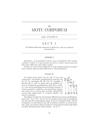 DE

             MOTU CORPORUM
                           Liber P R I M U S


                            S E C T. I.
     De Methodo Rationum primarum & ultimarum, cujus ope sequentia
                            demonstrantur.




                               LEMMA I.
   Quantitates, ut & quantitatum rationes, quæ ad æqualitatem dato tempore
constanter tendunt & eo pacto propius ad invicem accedere possunt quam pro
data quavis diﬀerentia; ﬁunt ultimo æquales.
   Si negas, sit earum ultima diﬀerentia D. Ergo nequeunt propius ad æquali-
tatem accedere quam pro data diﬀerentia D: contra hypothesin.


                                Lemma II.
    Si in ﬁgura quavis AacE rectis Aa, AE, & curva acE
comprehensa, inscribantur parallelogramma quotcunq; Ab,
Bc, Cd, &c. sub basibus AB, BC, CD, &c. æqualibus, &
lateribus Bb, Cc, Dd, &c. ﬁguræ lateri Aa parallelis con-
tenta; & compleantur parallelogramma aKbl, bLcm, cM dn,
&c. Dein horum parallelogrammorum latitudo minuatur, &
numerus augeatur in inﬁnitum: dico quod ultimæ rationes,
quas habent ad se invicem ﬁgura inscripta AKbLcM dD,
circumscripta AalbmcndoE, & curvilinea AabcdE, sunt
rationes æqualitatis.
    Nam ﬁguræ inscriptæ & circumscriptæ diﬀerentia est summa parallelogram-
morum Kl + Lm + M n + Do, hoc est (ob æquales omnium bases) rectangulum
sub unius basi Kb & altitudinum summa Aa, id est rectangulum ABla. Sed hoc
rectangulum, eo quod latitudo ejus AB in inﬁnitum minuitur, sit minus quovis
dato. Ergo, per Lemma I, ﬁgura inscripta & circumscripta & multo magis ﬁgura
curvilinea intermedia ﬁunt ultimo æquales. Q. E. D.


                                    25
 