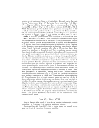 perinde est ut quadratum Sinus recti Latitudinis. Exempli gratia, Latitudo
Lutetiæ Parisiorum est 48 gr. 45 : Ea Insulæ Goree prope Cape Verde 14 gr.
15 : ea Cayennæ ad littus Guianæ quasi 5 gr. ea locorum sub Polo 90 gr. Du-
plorum 97 2 gr. 28 1 gr. 10 gr. & 180 gr. Sinus versi sunt 11305, 1211, 152, &
            1
                     2
20000. Proinde cum gravitas in Polo sit ad gravitatem sub Æquatore ut 692
ad 689, & excessus ille gravitatis sub Polo ad gravitatem sub Æquatore ut 3 ad
689; erit excessus gravitatis Lutetiæ, in Insula Goree & Cayennæ, ad gravitatem
sub æquatore ut 3×11305 , 3×1211 & 3×152 ad 689, seu 33915, 3633, & 456 ad
                     20000    20000      20000
13780000, & propterea gravitates totæ in his locis erunt ad invicem ut 13813915,
13783633, 13780456, & 13780000. Quare cum longitudines Pendulorum æqual-
ibus temporibus oscillantium sint ut gravitates, & Lutetiæ Parisiorum longitu-
do penduli singulis minutis secundis oscillantis sit pedum trium Parisiensium
   17
& 24 partium digiti; longitudines Pendulorum in Insulˆ Goree, in illˆ Cayennæ
                                                          a            a
& sub Æquatore, minutis singulis secundis oscillantium superabuntur ` longi-
                                                                          a
                                            81    89     90
tudine Penduli Parisiensis excessibus 1000 , 1000 & 1000 partium digiti. Hæc
omnia ita se habebunt, ex Hypothesi quod Terra ex uniformi materia constat.
Nam si materia ad centrum paul` densior sit qu`m ad superﬁciem, excessus illi
                                    o                a
erunt paul` majores; propterea quod, si materia ad centrum redundans, qua
            o
densitas ibi major redditur, subducatur & seorsim spectetur, gravitas in Ter-
ram reliquam uniformiter densam erit reciproc` ut distantia ponderis ` centro;
                                                   e                     a
in materiam ver` redundantem reciproc` ut quadratum distantiæ ` materia il-
                  o                         e                        a
la quam proxim`. Gravitas igitur sub æquatore minor erit in materiam illam
                  e
redundantem qu`m pro computo superiore, & propterea Terra ibi propter de-
                  a
fectum gravitatis paul` altius ascendet qu`m in præcedentibus deﬁnitum est.
                         o                      a
Jam ver` Galli factis experimentis invenerunt quod Pendulorum minutis sin-
         o
gulis secundis oscillantium longitudo Parisiis major sit qu`m in Insula Goree,
                                                             a
parte decima digiti, & major qu`m Cayennæ parte octava. Paul` majores sunt
                                   a                              o
                                      81       89
hæ diﬀerentiæ quam diﬀerentiæ 1000 & 1000 quæ per computationem superi-
orem prodiere: & propterea (si crassis hisce Observationibus sat` conﬁdendum
                                                                  ıs
sit) Terra aliquanto altior erit sub æquatore qu`m pro superiore calculo, &
                                                       a
densior ad centrum qu`m in fodinis prope superﬁciem. Si excessus gravitatis in
                         a
locis hisce Borealibus supra gravitatem ad æquatorem, experimentis majori cum
diligentia institutis, accurat` tandem determinetur, deinde excessus ejus ubique
                              e
sumatur in ratione Sinus versi latitudinis duplicatæ; determinabitur tum Men-
sura Universalis, tum Æquatio temporis per æqualia pendula in locis diversis
indicati, tum etiam proportio diametrorum Terræ ac densitas ejus ad centrum;
ex Hypothesi quod densitas illa, pergendo ad circumferentiam, uniformiter de-
crescat. Quæ quidem Hypothesis, licet accurata non sit, ad ineundum tamen
calculum assumi potest.

                        Prop. XXI. Theor. XVIII.
    Puncta Æquinoctialia regredi, & axem Terræ singulis revolutionibus nutando
bis inclinari in Eclipticam & bis redire ad positionem priorem.
    Patet per Corol. 20. Prop. LXVI. Lib. I. Motus tamen iste nutandi perex-
iguus esse debet, & vix aut ne vix quidem sensibilis.

                                      255
 