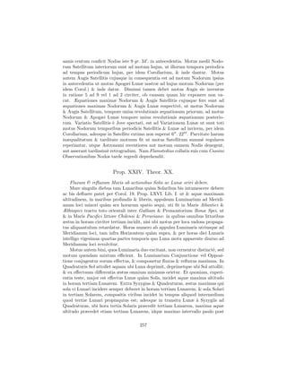 annis centum conﬁcit Nodus iste 9 gr. 34 . in antecedentia. Motus medii Nodo-
rum Satellitum interiorum sunt ad motum hujus, ut illorum tempora periodica
ad tempus periodicum hujus, per idem Corollarium, & inde dantur. Motus
autem Augis Satellitis cujusque in consequentia est ad motum Nodorum ipsius
in antecedentia ut motus Apogæi Lunæ nostræ ad hujus motum Nodorum (per
idem Corol.) & inde datur. Diminui tamen debet motus Augis sic inventus
in ratione 5 ad 9 vel 1 ad 2 circiter, ob causam quam hic exponere non va-
cat. Æquationes maximæ Nodorum & Augis Satellitis cujusque fere sunt ad
æquationes maximas Nodorum & Augis Lunæ respectiv`, ut motus Nodorum
                                                          e
& Augis Satellitum, tempore unius revolutionis æquationum priorum, ad motus
Nodorum & Apogæi Lunæ tempore unius revolutionis æquationum posterio-
rum. Variatio Satellitis ` Jove spectati, est ad Variationem Lunæ ut sunt toti
                         e
motus Nodorum temporibus periodicis Satellitis & Lunæ ad invicem, per idem
Corollarium, adeoque in Satellite extimo non superat 6 . 22 . Parvitate harum
inæqualitatum & tarditate motuum ﬁt ut motus Satellitum summ` regulares
                                                                    e
reperiantur, utque Astronomi recentiores aut motum omnem Nodis denegent,
aut asserant tardissim` retrogradum. Nam Flamstedius collatis suis cum Cassini
                      e
Observationibus Nodos tarde regredi deprehendit.


                        Prop. XXIV. Theor. XX.
    Fluxum & reﬂuxum Maris ab actionibus Solis ac Lunæ oriri debere.
    Mare singulis diebus tam Lunaribus qu`m Solaribus bis intumescere debere
                                             a
ac bis deﬂuere patet per Corol. 19. Prop. LXVI. Lib. I. ut & aquæ maximam
altitudinem, in maribus profundis & liberis, appulsum Luminarium ad Meridi-
anum loci minori qu`m sex horarum spatio sequi, uti ﬁt in Maris Atlantici &
                      a
Æthiopici tractu toto orientali inter Galliam & Promontorium Bonæ Spei, ut
& in Maris Paciﬁci littore Chilensi & Peruviano: in quibus omnibus littoribus
æstus in horam circiter tertiam incidit, nisi ubi motus per loca vadosa propaga-
tus aliquantulum retardatur. Horas numero ab appulsu Luminaris utriusque ad
Meridianum loci, tam infra Horizontem qu`m supra, & per horas diei Lunaris
                                             a
intelligo vigesimas quartas partes temporis quo Luna motu apparente diurno ad
Meridianum loci revolvitur.
    Motus autem bini, quos Luminaria duo excitant, non cernentur distinct`, sed
                                                                           e
motum quendam mixtum eﬃcient. In Luminarium Conjunctione vel Opposi-
tione conjugentur eorum eﬀectus, & componetur ﬂuxus & reﬂuxus maximus. In
Quadraturis Sol attollet aquam ubi Luna deprimit, deprimetque ubi Sol attollit;
& ex eﬀectuum diﬀerentia æstus omnium minimus orietur. Et quoniam, experi-
entia teste, major est eﬀectus Lunæ qu`m Solis, incidet aquæ maxima altitudo
                                         a
in horam tertiam Lunarem. Extra Syzygias & Quadraturas, æstus maximus qui
sola vi Lunari incidere semper deberet in horam tertiam Lunarem, & sola Solari
in tertiam Solarem, compositis viribus incidet in tempus aliquod intermedium
quod tertiæ Lunari propinquius est; adeoque in transitu Lunæ ` Syzygiis ad
                                                                   a
Quadraturas, ubi hora tertia Solaris præcedit tertiam Lunarem, maxima aquæ
altitudo præcedet etiam tertiam Lunarem, idque maximo intervallo paulo post

                                      257
 