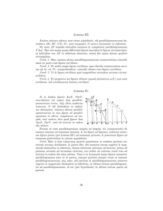 Lemma III.
    Eædem rationes ultimæ sunt etiam æqualitatis, ubi parallelogrammorum lat-
itudines AB, BC, CD, &c. sunt inæquales, & omnes minuuntur in inﬁnitum.
    Sit enim AF æqualis latitudini maximæ & compleatur parallelogrammum
F Aaf . Hoc erit majus quam diﬀerentia ﬁguræ inscriptæ & ﬁguræ circumscripta,
at latitudine sua AF in inﬁnitum diminuta, minus ﬁet quam datum quodvis
rectangulum.
    Corol. 1. Hinc summa ultima parallelogrammorum evanescentium coincidit
omni ex parte cum ﬁgura curvilinea.
    Corol. 2. Et multo magis ﬁgura rectilinea, quæ chordis evanescentium arcu-
um ab, bc, cd, &c. comprehenditur, coincidit ultimo cum ﬁgura curvilinea.
    Corol. 3. Ut & ﬁgura rectilinea quæ tangentibus eorundem arcuum circum-
scribitur.
    Corol. 4. Et propterea hæ ﬁguræ ultimæ (quoad perimetros acE,) non sunt
rectilineæ, sed rectilinearum limites curvilinei.


                                Lemma IV.
    Si in duabus ﬁguris AacE, P prT ,
inscribantur (ut supra) duæ parallelo-
grammorum series, sitq; idem amborum
numerus, & ubi latitudines in inﬁnit-
um diminuitur, rationes ultimæ parallel-
ogrammorum in una ﬁgura ad parallel-
ogramma in altera, singulorum ad sin-
gula, sint eædem; dico quod ﬁguræ duæ
AacE, P prT , sunt ad invicem in eadem
illa ratione.
    Etenim ut sunt parallelogramma singula ad singula, ita (componendo) ﬁt
summa omnium ad summam omnium, & ita ﬁgura ad ﬁguram; existente nimir-
um ﬁgura priore (per Lemma III.) ad summam priorem, & posteriore ﬁgura ad
summam posteriorem in ratione æqualitatis.
    Corol. Hinc si duæ cujuscunq; generis quantitates in eundem partium nu-
merum utcunq; dividantur, & partes illæ, ubi numerus earum augetur & mag-
nitudo diminuitur in inﬁnitum, datam obtineant rationem ad invicem, prima ad
primam, secunda ad secundam cæteræq; suo ordine ad cæteras; erunt tota ad
invicem in eadem illa data ratione. Nam si in Lemmatis hujus ﬁguris sumantur
parallelogramma inter se ut partes, summæ partium semper erunt ut summæ
parallelogrammorum; atq; adeo, ubi partium & parallelogrammorum numerus
augetur & magnitudo diminuitur in inﬁnitum, in ultima ratione parallelogram-
mi ad parallelogrammum, id est (per hypothesin) in ultima ratione partis ad
partem.




                                     26
 