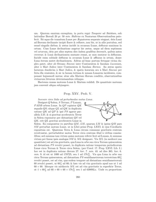 um. Quorum omnium exemplum, in portu regni Tunquini ad Batsham, sub
latitudine Boreali 20 gr. 50 min. Halleius ex Nautarum Observationibus pate-
fecit. Ibi aqua die transitum Lunæ per Æquatorem sequente stagnat, dein Lunˆ   a
ad Boream declinante incipit ﬂuere & reﬂuere, non bis, ut in aliis portubus, sed
semel singulis diebus; & æstus incidit in occasum Lunæ, deﬂuxus maximus in
ortum. Cum Lunæ declinatione augetur hic æstus, usque ad diem septimum
vel octavum, dein per alios septem dies iisdem gradibus decrescit, quibus antea
creverat; & Lunˆ declinationem mutante cessat, ac mox mutatur in deﬂuxum.
                  a
Incidit enim subinde deﬂuxus in occasum Lunæ & aﬄuxus in ortum, donec
Luna iterum mutet declinationem. Aditus ad hunc portum fretaque vicina du-
plex patet, alter ab Oceano Sinensi inter Continentem & Insulam Luconiam,
alter ` Mari Indico inter Continentem & Insulam Borneo. An æstus spatio
       a
horarum duodecim ` Mari Indico, & spatio horarum sex ` Mari Sinensi per
                      a                                    a
freta illa venientes, & sic in horam tertiam & nonam Lunarem incidentes, com-
ponant hujusmodi motus; sitne alia Marium illorum conditio, observationibus
vicinorum littorum determinandum relinquo.
    Hactenus causas motuum Lunæ & Marium reddidi. De quantitate motuum
jam convenit aliqua subjungere.


                           Prop. XXV. Prob. V.
    Invenire vires Solis ad perturbandos motus Lunæ.
    Designet Q Solem, S Terram, P Lunam,
P ADB orbem Lunæ. In QP capiatur QK
æqualis QS; sitque QL ad QK in duplicata
ratione QK ad QP & ipsi P S agatur par-
allela LM ; & si gravitas acceleratrix Terræ
in Solem exponatur per distantiam QS vel
QK, erit QL gravitas acceleratrix Lunæ in
Solem. Ea componitur ex partibus QM , LM , quarum LM & ipsius QM pars
SM perturbat motum Lunæ, ut in Libri primi Prop. LXVI. & ejus Corollariis
expositum est. Quatenus Terra & Luna circum commune gravitatis centrum
revolvuntur, perturbabitur motus Terræ circa centrum illud ` viribus consim-
                                                                a
ilibus; sed summas tam virium qu`m motuum referre licet ad Lunam, & summas
                                   a
virium per lineas ipsis analogas SM & M L designare. Vis M L (in mediocri sua
quantitate) est ad vim gravitatis, qua Luna in orbe suo circa Terram quiescentem
ad distantiam P S revolvi posset, in duplicata ratione temporum periodicorum
Lunæ circa Terram & Terræ circa Solem, (per Corol. 17. Prop. LXVI. Lib. I.)
hoc est in duplicata ratione dierum 27. hor. 7. min. 43. ad dies 365. hor. 6.
                                                  8
min. 9. id est ut 1000 ad 178725, seu 1 ad 178 11 . Vis qua Luna in orbe suo
                                                                               1
circa Terram quiescentem, ad distantiam P S semidiametrorum terrestrium 60 2
revolvi posset, est ad vim, qua eodem tempore ad distantiam semidiametrorum
60 revolvi posset, ut 60 1 ad 60; & hæc vis ad vim gravitatis apud nos ut 1 ad
                         2
60 × 60. Ideoque vis mediocris M L est ad vim gravitatis in superﬁcie Terræ,
ut 1 × 60 1 ad 60 × 60 × 60 × 178 11 seu 1 ad 638092,6. Unde ex proportione
           2
                                     8



                                      260
 