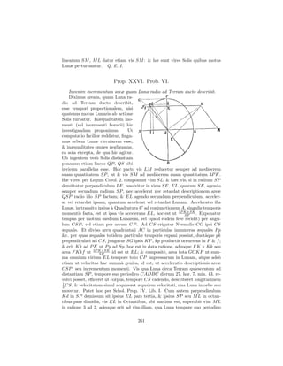 linearum SM , M L datur etiam vis SM : & hæ sunt vires Solis quibus motus
Lunæ perturbantur. Q. E. I.


                         Prop. XXVI. Prob. VI.
    Invenire incrementum areæ quam Luna radio ad Terram ducto describit.
    Diximus aream, quam Luna ra-
dio ad Terram ducto describit,
esse tempori proportionalem, nisi
quatenus motus Lunaris ab actione
Solis turbatur. Inæqualitatem mo-
menti (vel incrementi horarii) hic
investigandam proponimus.         Ut
computatio facilior reddatur, ﬁnga-
mus orbem Lunæ circularem esse,
& inæqualitates omnes negligamus,
ea sola excepta, de qua hic agitur.
Ob ingentem ver` Solis distantiam
                  o
ponamus etiam lineas QP , QS sibi
invicem parallelas esse. Hoc pacto vis LM reducetur semper ad mediocrem
suam quantitatem SP , ut & vis SM ad mediocrem suam quantitatem 3P K.
Hæ vires, per Legum Corol. 2. componunt vim SL; & hæc vis, si in radium SP
demittatur perpendiculum LE, resolvitur in vires SE, EL, quarum SE, agendo
semper secundum radium SP , nec accelerat nec retardat descriptionem areæ
QSP radio illo SP factam; & EL agendo secundum perpendiculum, acceler-
at vel retardat ipsam, quantum accelerat vel retardat Lunam. Acceleratio illa
Lunæ, in transitu ipsius ` Quadratura C ad conjunctionem A, singulis temporis
                         a
momentis facta, est ut ipsa vis accelerans EL, hoc est ut 3P K×SK . Exponatur
                                                             SP
tempus per motum medium Lunarem, vel (quod eodem fere recidit) per angu-
lum CSP , vel etiam per arcum CP . Ad CS erigatur Normalis CG ipsi CS
æqualis. Et diviso arcu quadrantali AC in particulas innumeras æquales P p
&c. per quas æquales totidem particulæ temporis exponi possint, ductˆque pk
                                                                      a
perpendiculari ad CS, jungatur SG ipsis KP , kp productis occurrens in F & f ;
& erit Kk ad P K ut P p ad Sp, hoc est in data ratione, adeoque F K × Kk seu
area F Kkf ut 3P K×SK id est ut EL; & composit`, area tota GCKF ut sum-
                    SP                            e
ma omnium virium EL tempore toto CP impressarum in Lunam, atque ade`         o
etiam ut velocitas hac summˆ genita, id est, ut acceleratio descriptionis areæ
                              a
CSP , seu incrementum momenti. Vis qua Luna circa Terram quiescentem ad
distantiam SP , tempore suo periodico CADBC dierum 27. hor. 7. min. 43. re-
volvi posset, eﬃceret ut corpus, tempore CS cadendo, describeret longitudinem
1
2 CS, & velocitatem simul acquireret æqualem velocitati, qua Luna in orbe suo
movetur. Patet hoc per Schol. Prop. IV. Lib. I. Cum autem perpendiculum
Kd in SP demissum sit ipsius EL pars tertia, & ipsius SP seu M L in octan-
tibus pars dimidia, vis EL in Octantibus, ubi maxima est, superabit vim M L
in ratione 3 ad 2, adeoque erit ad vim illam, qua Luna tempore suo periodico

                                     261
 