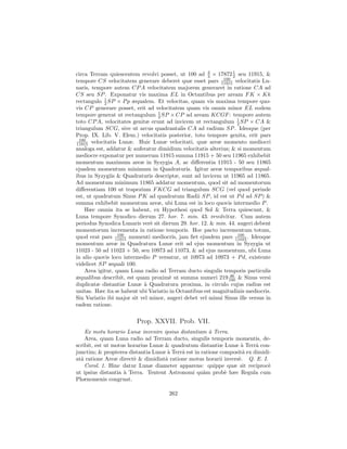 circa Terram quiescentem revolvi posset, ut 100 ad 2 × 17872 1 seu 11915, &
                                                      3         2
                                                            100
tempore CS velocitatem generare deberet quæ esset pars 11915 velocitatis Lu-
naris, tempore autem CP A velocitatem majorem generaret in ratione CA ad
CS seu SP . Exponatur vis maxima EL in Octantibus per aream F K × Kk
            1
rectangulo 2 SP × P p æqualem. Et velocitas, quam vis maxima tempore quo-
vis CP generare posset, erit ad velocitatem quam vis omnis minor EL eodem
tempore generat ut rectangulum 1 SP × CP ad aream KCGF : tempore autem
                                  2
toto CP A, velocitates genitæ erunt ad invicem ut rectangulum 1 SP × CA &
                                                                  2
triangulum SCG, sive ut arcus quadrantalis CA ad radium SP . Ideoque (per
Prop. IX. Lib. V. Elem.) velocitatis posterior, toto tempore genita, erit pars
 100
11915 velocitatis Lunæ. Huic Lunæ velocitati, quæ areæ momento mediocri
analoga est, addatur & auferatur dimidium velocitatis alterius; & si momentum
mediocre exponatur per numerum 11915 summa 11915 + 50 seu 11965 exhibebit
momentum maximum areæ in Syzygia A, ac diﬀerentia 11915 - 50 seu 11865
ejusdem momentum minimum in Quadraturis. Igitur areæ temporibus æqual-
ibus in Syzygiis & Quadraturis descriptæ, sunt ad invicem ut 11965 ad 11865.
Ad momentum minimum 11865 addatur momentum, quod sit ad momentorum
diﬀerentiam 100 ut trapezium F KCG ad triangulum SCG (vel quod perinde
est, ut quadratum Sinus P K ad quadratum Radii SP , id est ut P d ad SP ) &
summa exhibebit momentum areæ, ubi Luna est in loco quovis intermedio P .
    Hæc omnia ita se habent, ex Hypothesi quod Sol & Terra quiescunt, &
Luna tempore Synodico dierum 27. hor. 7. min. 43. revolvitur. Cum autem
periodus Synodica Lunaris ver` sit dierum 29. hor. 12. & min. 44. augeri debent
                               e
momentorum incrementa in ratione temporis. Hoc pacto incrementum totum,
                  100                                             100
quod erat pars 11915 momenti mediocris, jam ﬁet ejusdem pars 11023 . Ideoque
momentum areæ in Quadratura Lunæ erit ad ejus momentum in Syzygia ut
11023 - 50 ad 11023 + 50, seu 10973 ad 11073, & ad ejus momentum, ubi Luna
in alio quovis loco intermedio P versatur, ut 10973 ad 10973 + P d, existente
videlicet SP æquali 100.
    Area igitur, quam Luna radio ad Terram ducto singulis temporis particulis
                                                               46
æqualibus describit, est quam proxim` ut summa numeri 219 100 & Sinus versi
                                       e
duplicatæ distantiæ Lunæ a Quadratura proxima, in circulo cujus radius est
                            `
unitas. Hæc ita se habent ubi Variatio in Octantibus est magnitudinis mediocris.
Sin Variatio ibi major sit vel minor, augeri debet vel minui Sinus ille versus in
eadem ratione.

                         Prop. XXVII. Prob. VII.
    Ex motu horario Lunæ invenire ipsius distantiam ` Terra.
                                                      a
    Area, quam Luna radio ad Terram ducto, singulis temporis momentis, de-
scribit, est ut motus horarius Lunæ & quadratum distantiæ Lunæ ` Terrˆ con-
                                                                  a      a
junctim; & propterea distantia Lunæ ` Terrˆ est in ratione compositˆ ex dimidi-
                                     a    a                        a
atˆ ratione Areæ direct` & dimidiatˆ ratione motus horarii invers`. Q. E. I.
  a                     e           a                            e
    Corol. 1. Hinc datur Lunæ diameter apparens: quippe quæ sit reciproc`     e
ut ipsius distantia ` Terra. Tentent Astronomi qu`m prob` hæc Regula cum
                    a                               a        e
Phænomenis congruat.

                                      262
 