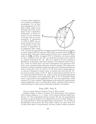 uli motus medii ` quadratu-
                   a
ra C computati, ut Ellipseos
semidiameter SA ad ejus-
dem semidiametrum SC seu
68 11 ad 69 12 . Debet autem
   12
             11

descriptio areæ CSP , in pro-
gressu Lunæ ` Quadratura
                 a
ad Syzygiam, ea ratione ac-
celerari, ut ejus momentum
in Syzygia Lunæ sit ad ejus
momentum in Quadratura
ut 11073 ad 10973, utq; ex-
cessus momenti in loco quo-
vis intermedio P supra mo-
mentum in Quadratura sit
ut quadratum Sinus anguli
CSP . Id quod satis accurat` ﬁet, si tangens anguli CSP diminuatur in dimidia-
                               e
                                                                            5958
ta ratione numeri 10973 ad numerum 11073, id est in ratione numeri 68 10000 ad
               11
numerum 68 12 . Quo pacto tangens anguli CSP jam erit ad tangentem motus
medii ut 68 10000 ad 69 11 , & angulus CSP in Octantibus, ubi motus medius
              5958
                          12
est 45 gr. invenietur 44 gr. 27 . 29 : qui subductus de angulo motus medii 45
gr. relinquit Variationem 32 . 31 . Hæc ita se haberent si Luna, pergendo `        a
Quadratura ad Syzygiam, describeret angulum CSA graduum tantum nonag-
inta. Verum ob motum Terræ, quo Sol in antecedentia motu apparente trans-
fertur, Luna, priusquam Solem assequitur, describit angulum CSa angulo recto
majorem in ratione revolutionis Lunaris Synodicæ ad revolutionem periodicam,
id est in ratione 29 d. 12 h. 44 . ad 27 d. 7 h. 43 . Et hoc pacto anguli omnes cir-
ca centrum S dilatantur in eadem ratione, & Variatio quæ secus esset 32 . 31 .
jam aucta in eadem ratione, ﬁt 35 . 9 . Hæc ab Astronomis constituitur 40 , &
ex recentioribus Observationibus 38 . Halleius autem recentissim` deprehendit
                                                                      e
esse 38 in Octantibus versus oppositionem Solis, & 32 in Octantibus Solem
versus. Unde mediocris ejus magnitudo erit 35 : quæ cum magnitudine ` nobis a
inventa 35 . 9 probe congruit. Magnitudinem enim mediocrem computavimus,
neglectis diﬀerentiis, quæ ` curvaturˆ Orbis magni, majorique Solis actione in
                             a          a
Lunam falcatam & novam quam in Gibbosam & plenam, oriri possint.

                            Prop. XXX. Prob. X.
    Invenire motum horarium Nodorum Lunæ in Orbe circulari.
    Designet S Solem, T Terram, P Lunam, N P n Orbem Lunæ, N pn vestigium
Orbis in plano Eclipticæ; N , n, Nodos, nT N m lineam Nodorum inﬁnit` pro-e
ductam, P I, P K; perpendicula demissa in lineas ST , Qq; P p perpendiculum
demissum in planum Eclipticæ; Q, q Quadraturas Lunæ in plano Eclipticæ &
pK perpendiculum in lineam Qq Quadraturis intrajacentem. Et vis Solis ad
perturbandum motum Lunæ (per Prop. XXV.) duplex erit, altera lineæ 2IT
vel 2Kp, altera lineæ P I proportionalis. Et Luna vi priore in Solem, posteriore

                                        265
 
