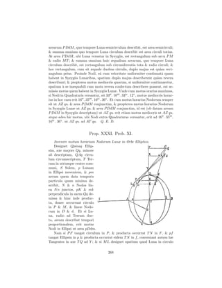 arearum P DdM , quo tempore Luna semicirculum describit, est area semicirculi;
& summa omnium quo tempore Luna circulum describit est area circuli totius.
At area P DdM , ubi Luna versatur in Syzygiis, est rectangulum sub arcu P M
& radio M T ; & summa omnium huic æqualium arearum, quo tempore Luna
circulum describit, est rectangulum sub circumferentia tota & radio circuli; &
hoc rectangulum, cum sit æquale duobus circulis, duplo majus est qu`m rect-
                                                                          a
angulum prius. Proinde Nodi, eˆ cum velocitate uniformiter continuatˆ quam
                                   a                                       a
habent in Syzygiis Lunaribus, spatium duplo majus describerent qu`m revera
                                                                        a
describunt; & propterea motus mediocris quocum, si uniformiter continuaretur,
spatium ` se inæquabili cum motu revera confectum describere possent, est se-
           a
missis motus quem habent in Syzygiis Lunæ. Unde cum motus orarius maximus,
si Nodi in Quadraturis versantur, sit 33 . 10 . 33iv . 12v , motus mediocris horar-
ius in hoc casu erit 16 . 35 . 16iv . 36v . Et cum motus horarius Nodorum semper
sit ut AZ qu. & area P DdM conjunctim, & propterea motus horarius Nodorum
in Syzygiis Lunæ ut AZ qu. & area P DdM conjunctim, id est (ob datam aream
P DdM in Syzygiis descriptam) ut AZ qu. erit etiam motus mediocris ut AZ qu.
atque adeo hic motus, ubi Nodi extra Quadraturas versantur, erit ad 16 . 35 .
16iv . 36v . ut AZ qu. ad AT qu. Q. E. D.


                           Prop. XXXI. Prob. XI.
    Invenire motum horarium Nodorum Lunæ in Orbe Elliptico.
    Designet Qpmaq Ellip-
sim, axe majore Qq, minore
ab descriptam, QAq circu-
lum circumscriptum, T Ter-
ram in utriusque centro com-
muni, S Solem, p Lunam
in Ellipsi moventem, & pm
arcum quem data temporis
particula quam minima de-
scribit, N & n Nodos lin-
ea N n junctos, pK & mk
perpendicula in axem Qq de-
missa & hinc inde produc-
ta, donec occurrant circulo
in P & M , & lineæ Nodo-
rum in D & d. Et si Lu-
na, radio ad Terram duc-
to, aream describat tempori
proportionalem, erit motus
Nodi in Ellipsi ut area pDdm.
    Nam si P F tangat circulum in P , & producta occurrat T N in F , & pf
tangat Ellipsin in p & producta occurrat eidem T N in f , conveniant autem hæ
Tangentes in axe T Q ad Y ; & si M L designet spatium quod Luna in circulo

                                       268
 