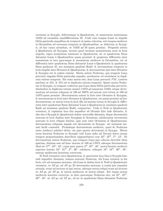 excessum in Syzygiis, defectumque in Quadraturis, ut numerorum semisumma
11023 ad eorundem semidiﬀerentiam 50. Unde cum tempus Lunæ in singulis
Orbis particulis æqualibus sit reciproc` ut ipsius velocitas, erit tempus mediocre
                                         e
in Octantibus ad excessum temporis in Quadrantibus, ac defectum in Syzygi-
is, ab hac causa oriundum, ut 11023 ad 50 quam proxime. Pergendo autem
a
` Quadraturis ad Syzygias, invenio quod excessus momentorum areæ in locis
singulis, supra momentum minimum in Quadraturis, sit ut quadratum Sinus
distantiæ Lunæ ` Quadrantibus quam proxim`; & propterea diﬀerentia inter
                   a                               e
momentum in loco quocunque & momentum mediocre in Octantibus, est ut
diﬀerentia inter quadratum Sinus distantiæ Lunæ ` Quadraturis & quadratum
                                                        a
Sinus graduum 45, seu semissem quadrati Radii; & incrementum temporis in
locis singulis inter Octantes & Quadraturas, & decrementum ejus inter Octantes
& Syzygias est in eadem ratione. Motus autem Nodorum, quo tempore Luna
percurrit singulas Orbis particulas æquales, acceleratur vel retardatur in dupli-
cata ratione temporis. Est enim motus iste, dum Luna percurrit P M , (cæteris
paribus) ut M L, & M L est in duplicata ratione temporis. Quare motus Nodor-
um in Syzygiis, eo tempore confectus quo Luna datas Orbis particulas percurrit,
diminuitur in duplicata ratione numeri 11073 ad numerum 11023; estque decre-
mentum ad motum reliquum ut 100 ad 10973, ad motum ver` totum ut 100 ad
                                                                   o
11073 quam proxim`. Decrementum autem in locis inter Octantes & Syzygias,
                       e
& incrementum in locis inter Octantes & Quadraturas, est quam proxime ad hoc
decrementum, ut motus totus in locis illis ad motum totum in Syzygiis & diﬀer-
entia inter quadratum Sinus distantiæ Lunæ ` Quadratura & semissem quadrati
                                                a
Radii ad semissem quadrati Radii, conjunctim. Unde si Nodi in Quadraturis
versentur, & capiantur loca duo æqualiter ab Octante hinc inde distantia, &
alia duo ` Syzygiˆ & Quadraturˆ iisdem intervallis distantia, deque decrementis
          a        a               a
motuum in locis duabus inter Syzygiam & Octantem, subducantur incrementa
motuum in locis reliquis duobus, quæ sunt inter Octantem & Quadraturam;
decrementum reliquum æquale erit decremento in Syzygia: uti rationem ine-
unti facil` constabit. Proindeque decrementum mediocre, quod de Nodorum
            e
motu mediocri subduci debet, est pars quarta decrementi in Syzygia. Motus
totus horarius Nodorum in Syzygiis (ubi Luna radio ad Terram ducto aream
tempori proportionalem describere supponebatur) erat 32 . 42 . 5iv . 12v . Et
decrementum motus Nodorum, quo tempore Luna jam velocior describit idem
spatium, diximus esse ad hunc motum ut 100 ad 11073; adeoque decrementum
illud est 17 . 43iv . 10v , cujus pars quarta 4 . 25iv . 48v , motui horario mediocri
superius invento 16 . 21 . 2iv . 36v . subducta, relinquit 16 . 16 . 36iv . 48v .
motum mediocrem horarium correctum.
    Si Nodi versantur extra Quadraturas, & spectentur loca bina ` Syzygiis hinc
                                                                      a
inde æqualiter distantia; summa motuum Nodorum, ubi Luna versatur in his
locis, erit ad summam motuum, ubi Luna in iisdem locis & Nodi in Quadraturis
versantur, ut AZ qu. ad AT qu. Et decrementa motuum, ` causis jam expositis
                                                                a
oriunda, erunt ad invicem ut ipsi motus, adeoque motus reliqui erunt ad invicem
ut AZ qu. ad AT qu. & motus mediocres ut motus reliqui. Est itaque motus
mediocris horarius correctus, in dato quocunque Nodorum situ, ad 16 . 16 .
36iv . 48v . ut AZ qu. ad AT qu.; id est ut quadratum Sinus distantiæ Nodorum

                                        270
 
