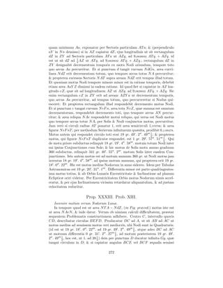 quam minimum Aa, exponatur per Sectoris particulam AT a; & (perpendiculo
aY in N n demisso) si in AZ capiatur dZ, ejus longitudinis ut sit rectangulum
dZ in ZY ad Sectoris particulam AT a ut AZq. ad 9,0829032 AT q. + AZq. id
                   1
est ut sit dZ ad 2 AZ ut AT q. ad 9,0829032 AT q. + AZq.; rectangulum dZ in
ZY designabit decrementum temporis ex motu Nodi oriundum, tempore toto
quo arcus Aa percurritur. Et si punctum d tangit curvam N dGn, area curvi-
linea N dZ erit decrementum totum, quo tempore arcus totus N A percurritur;
& propterea excessus Sectoris N AT supra aream N dZ erit tempus illud totum.
Et quoniam motus Nodi tempore minore minor est in ratione temporis, debebit
etiam area AaY Z diminui in eadem ratione. Id quod ﬁet si capiatur in AZ lon-
gitudo eZ, quæ sit ad longitudinem AZ ut AZq. ad 9,0829032 AT q. + AZq. Sic
enim rectangulum eZ in ZY erit ad aream AZY a ut decrementum temporis,
quo arcus Aa percurritur, ad tempus totum, quo percurreretur si Nodus qui-
esceret: Et propterea rectangulum illud respondebit decremento motus Nodi.
Et si punctum e tangat curvam N eF n, area tota N eZ, quæ summa est omnium
decrementorum, respondebit decremento toti, quo tempore arcus AN percur-
ritur; & area reliqua N Ae respondebit motui reliquo, qui verus est Nodi motus
quo tempore arcus totus N A, per Solis & Nodi conjunctos motus, percurritur.
Jam ver` si circuli radius AT ponatur 1, erit area semicirculi 1,570796; & area
         o
ﬁguræ N eF nT , per methodum Serierum inﬁnitarum quæsita, prodibit 0,1188478.
Motus autem qui respondet circulo toti erat 19 gr. 49 . 2 . 49 1 ; & propterea
                                                                 2
motus, qui ﬁguræ N eF nT duplicatæ respondet, est 1 gr. 29 . 57 . 51 1 . Qui
                                                                         2
de motu priore subductus relinquit 18 gr. 19 . 4 . 58 . motum totum Nodi inter
sui ipsius Conjunctiones cum Sole; & hic motus de Solis motu annuo graduum
360 subductus, relinquit 341 gr. 40 . 55 . 2 . motum Solis inter easdem Con-
junctiones. Iste autem motus est ad motum annuum 360 gr. ut Nodi motus jam
inventus 18 gr. 19 . 4 . 58 . ad ipsius motum annuum, qui propterea erit 19 gr.
18 . 0 . 22 . Hic est motus medius Nodorum in anno sidereo. Idem per Tabulas
Astronomicas est 19 gr. 20 . 31 . 1 . Diﬀerentia minor est parte quadringentes-
ima motus totius, & ab Orbis Lunaris Excentricitate & Inclinatione ad planum
Eclipticæ oriri videtur. Per Excentricitatem Orbis motus Nodorum nimis accel-
eratur, & per ejus Inclinationem vicissim retardatur aliquantulum, & ad justam
velocitatem reducitur.

                       Prop. XXXIII. Prob. XIII.
    Invenire motum verum Nodorum Lunæ.
    In tempore quod est ut area N T A − N dZ, (in Fig. præced.) motus iste est
ut area N AeN , & inde datur. Verum ob nimiam calculi diﬃcultatem, præstat
sequentem Problematis constructionem adhibere. Centro C, intervallo quovis
CD, describatur circulus BEF D. Producatur DC ad A, ut sit AB ad AC ut
motus medius ad semissem motus veri mediocris, ubi Nodi sunt in Quadraturis:
                                                      1
(id est ut 19 gr. 18 . 0 . 22 . ad 19 gr. 49 . 2 . 49 2 , atque adeo BC ad AC
                                             1
ut motuum diﬀerentia 0 gr. 31 . 2 . 27 2 , ad motum posteriorem 19 gr. 49 .
2 . 49 1 , hoc est, ut 1. ad 38 3 ) dein per punctum D ducatur inﬁnita Gg, quæ
         2
                                1

tangat circulum in D; & si capiatur angulus BCE vel BCF æqualis semissi

                                     272
 