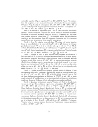 autem hic angulus GP g ad angulum GT g ut T G ad P G & P p ad P G conjunc-
tim. Et propterea si pro momento temporis substituatur hora; cum angulus
GT g (per Prop. XXX.) sit ad angulum 33 . 10 . 33iv . ut IT × P G × AZ ad
AT cub. erit angulus GP g (seu inclinationis horaria Variatio) ad angulum 33 .
                                 Pp
10 . 33iv . ut IT × AZ × T G × P G ad AT cub. Q. E. I.
    Hæc ita se habent ex Hypothesi quod Luna in Orbe circulari uniformiter
gyratur. Quod si orbis ille Ellipticus sit, motus mediocris Nodorum minuetur
in ratione axis minoris ad axem majorem; uti supra expositum est. Et in ea-
dem ratione minuetur etiam Sinus IT . Inclinationis autem Variatio tantum
augebitur per decrementum Sinus IT , quantum diminuitur per decrementum
motus Nodorum; & propterea idem manebit atque prius.
    Corol. 1. Si ad N n erigatur perpendiculum T F , sitque pM motus horarius
Lunæ in plano Eclipticæ; & perpendicula pK, M k in QT demissa & utrinque
producta occurrant T F in H & h: erit Kk ad M p ut pK seu IT ad AT , &
T Z ad AT ut T G ad Hp; ideoque IT × T G æquale Kk×Hp×T Z , hoc est æquale
                                                         Mp
areæ HpM h ductæ in rationem MZ : & propterea inclinationis Variatio horaria
                                 T
                                   p
                                                        Pp
ad 33 . 10 . 33iv . ut HpM h ducta in AZ × MZ × P G ad AT cub.
                                                 T
                                                   p
    Corol. 2. Ideoque si Terra & Nodi singulis horis completis retraherentur `    a
locis suis novis, & in loca priora in instanti semper reducerentur, ut situs eorum,
per mensem integrum periodicum, datus maneret; tota Inclinationis Variatio
tempore mensis illius foret ad 33 . 10 . 33iv , ut aggregatum omnium arearum
HpM h, in revolutione puncti p generatarum, & sub signis propriis + & - con-
                                       Pp
junctarum, ductum in AZ × T Z × P G , ad M p × AT cub. id est ut circulus totus
                                   Pp
QAqa ductus in AZ × T Z × P G ad M p × AT cub. hoc est ut circumferentia
                                Pp
QAqa ducta in AZ × T Z × P G ad 2M P × AT quad.
    Corol. 3. Proinde in dato Nodorum situ, Variatio mediocris horaria, ex quˆ    a
per mensem uniformiter continuatˆ Variatio illa menstrua generari posset, est
                                       a
                                         Pp
ad 33 . 10 . 33iv . ut AZ × T Z × P G ad 2AT q. id est (cum P p sit ad P G
ut Sinus Inclinationis prædictæ ad Radium, & AZ×T Z sit ad 2 AT ut sinus
                                                        AT
                                                                     1

duplicati anguli AT n ad Radium) ut inclinationis ejusdem Sinus ductus in Sinum
duplicatæ distantiæ Nodorum ` Sole, ad quadruplum quadratum Radii.
                                  a
    Corol. 4. Quoniam inclinationis horaria Variatio, ubi Nodi in Quadraturis
versantur, est (per Propositionem superiorem) ad angulum 33 . 10 . 33iv . ut
                      Pp                             ×T     Pp
IT × AZ × T G × P G ad AT cub. id est ut ITAT G × P G ad AT ; hoc est ut
                                                              Pp
Sinus duplicatæ distantiæ Lunæ ` Quadraturis ductus in P G ad radium dupli-
                                     a
catum: summa omnium Variationum horariarum, quo tempore Luna in hoc situ
Nodorum transit ` Quadratura ad Syzygiam, (id est spatio horarum 177 1 ,) erit
                   a                                                         6
                                                               1
ad summam totidem angulorum 33 . 10 . 33iv . seu 5878 2 , ut summa omni-
                                                                  Pp
um sinuum duplicatæ distantiæ Lunæ ` Quadraturis ducta in P G ad summam
                                           a
                                                         Pp
totidem diametrorum; hoc est ut diameter ducta in P G , ad circumferentiam; id
                                         876
est si inclinatio sit 5 gr. 2 , ut 7 × 10000 ad 22, seu 279 ad 10000. Proindeque
Variatio tota, ex summa omnium horariarum Variationum tempore prædicto
conﬂata, est 164 , seu 2 . 44 .



                                       274
 
