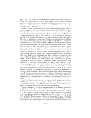 seu 7 1 ad 1. Est igitur vis Lunæ ad vim Solis per computationem priorem ut
       3
5 15 ad 1, per posteriorem ut 7 1 ad 1. Donec aliquid certius ex Observationibus
   7
                                 3
accuratius institutis constiterit, usurpabimus proportionem mediocrem 6 1 ad 1.
                                                                          3
Unde cum vis Solis sit ad vim gravitatis ut 1 ad 12868200, vis Lunæ erit ad vim
gravitatis ut 1 ad 2031821.
     Corol. 1. Igitur cum aqua vi Solis agitata ad altitudinem pedis unius &
undecim digitorum ascendat, eadem vi Lunæ ascendet ad altitudinem pedum
duodecim. Tanta autem vis ad omnes maris motus excitandos abunde suﬃcit,
& quantitati motuum probe respondet. Nam in maribus quæ ab Oriente in
Occidentem lat` patent, uti in Mari Paciﬁco, & Maris Atlantici & Æthiopici
                 e
partibus extra Tropicos, aqua attolli solet ad altitudinem pedum sex, novem
duodecim vel quindecim. In mari autem Paciﬁco, quod profundius est & latius
patet, æstus dicuntur esse majores qu`m in Atlantico & Æthiopico. Etenim ut
                                         a
plenus sit æstus, latitudo Maris ab Oriente in Occidentem non minor esse debet
qu`m graduum nonaginta. In Mari Æthiopico, ascensus aquæ intra Tropicos
    a
minor est qu`m in Zonis temperatis, propter angustiam Maris inter Africam
               a
& Australem partem Americæ. In medio Mari aqua nequit ascendere nisi ad
littus utrumque & orientale & occidentale simul descendat: cum tamen vicibus
alternis ad littora illa in Maribus nostris angustis descendere debeat. Ea de
causa ﬂuxus & reﬂuxus in Insulis, quæ ` littoribus longissim` absunt, perexiguus
                                         a                  e
esset solet. In Portubus quibusdam, ubi aqua cum impetu magno per loca
vadosa, ad Sinus alternis vicibus implendos & evacuandos, inﬂuere & eﬄuere
cogitur, ﬂuxus & reﬂuxus sunt solito majores, uti ad Plymuthum & pontem
Chepstowæ in Anglia; ad montes S. Michaelis & urbem Abrincatuorum (vulgo
Auranches) in Normania; ad Cambaiam & Pegu in India orientali. His in
locis mare, magna cum velocitate accedendo & recedendo, littora nunc inundat
nunc arida relinquit ad multa Milliaria. Neque impetus inﬂuendi & remeandi
prius frangi potest, quam aqua attollitur vel deprimitur ad pedes 30, 40 vel 50 &
amplius. Et par est ratio fretorum oblongorum & vadosorum, uti Magellanici &
ejus quo Anglia circundatur. Æstus in hujusmodi portubus & fretis per impetum
cursus & recursus supra modum augetur. Ad littora ver` quæ descensu præcipiti
                                                        o
ad mare profundum & apertum spectant, ubi aqua sine impetu eﬄuendi &
remeandi attolli & subsidere potest, magnitudo æstus respondet viribus Solis &
Lunæ.
     Corol. 2. Cum vis Lunæ ad mare movendum sit ad vim gravitatis ut 1 ad
2031821, perspicuum est quod vis illa sit long` minor qu`m quæ vel in ex-
                                                  e           a
perimentis Pendulorum, vel in Staticis aut Hydrostaticis quibuscunque sentiri
possit. In æstu solo marino hæc vis sensibilem edit eﬀectum.
     Corol. 3. Quoniam vis Lunæ ad mare movendum est ad Solis vim consimilem
ut 6 1 ad 1, & vires illæ sunt ut densitates corporum Lunæ & Solis & cubi
      3
diametrorum apparentium conjunctim; erit densitas Lunæ ad densitatem Solis
      1
ut 6 3 ad 1 direct` & cubus diametri Solis ad cubum diametri Lunæ invers`,
                    e                                                           e
id est (cum diametri mediocres apparentes Solis & Lunæ sint 31 . 27 . & 32 .
12 .) ut 34 ad 5. Densitas autem Solis erat ad densitatem Terræ ut 100 ad 387,
& propterea densitas Lunæ est ad densitatem Terræ ut 600 ad 387, seu 9 ad 5
quam proxim`. Est igitur corpus Lunæ densius & magis terrestre qu`m Terra
               e                                                       a

                                      278
 