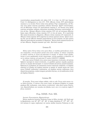 convertendum proportionalis erit eidem LM : & si hæc vis LM (per Legum
Corol. 2.) distinguatur in vires LN , N M ; eﬃcacia virium M N particularum
omnium L, in circuitu Terræ totius extra globum P ape consistentium, ad Ter-
ram circa ipsius centrum secundum ordinem literarum ApEP convertendam,
erit ad eﬃcaciam virium LN particularum omnium L, ad Terram circa ipsius
centrum secundum ordinem contrarium earundem literarum convertendam, ut
tria ad duo. Ideoque eﬃcacia virium omnium M N erit ad excessum eﬃcaciæ
hujus supra eﬃcaciam virium omnium LN ut tria ad unum. Et si particulæ
illæ omnes locarentur in Æquatore, eﬃcacia virium omnium LN evanesceret, &
eﬃcacia virium omnium M N augeretur in ratione quatuor ad tria. Quare exces-
sus ille, qui est eﬃcacia absoluta particularum in locis propriis, est pars quarta
eﬃcaciæ particularum earundem in Æquatore. Motus autem æquinoctiorum est
ut hæc eﬃcacia. Singula examinet qui volet. Brevitati consulo.


                                  Lemma II.
    Motus autem Terræ totius circa axem illum, ex motibus particularum omni-
um compositus, erit ad motum annuli circa axem eundem, in ratione composita
ex ratione materiæ in Terra ad materiam in annulo, & ratione trium quadra-
torum ex arcu quadrantali circuli cujuscunque, ad duo quadrata ex diametro; id
est in ratione materiæ ad materiam & numeri 925275 & 1000000.
    Est enim motus Cylindri circa axem suum immotum revolventis, ad motum
Sphæræ inscriptæ & simul revolventis, ut quælibet quatuor æqualia quadrata
ad tres ex circulis sibi inscriptis: & motus Cylindri ad motum annuli tenuissimi,
Sphæram & Cylindrum ad communem eorum contactum ambientis, ut duplum
materiæ in Cylindro ad triplum materiæ in annulo; & annuli motus iste circa
axem Cylindri uniformiter continuatus, ad ejusdem motum uniformem circa
diametrum propriam, eodem tempore periodico factum, ut circumferentia circuli
ad duplum diametri.


                                  Lemma III.
   Si annulus, Terra omni reliqua sublata, solus in orbe Terræ motu annuo cir-
ca Solem ferretur, & interea circa axem suum, ad planum Eclipticæ in angulo
graduum 23 1 inclinatum, motu diurno revolveretur: idem foret motus Puncto-
           2
rum Æquinoctialium sive annulus iste ﬂuidus esset, sive is ex materia rigida &
ﬁrma constaret.


                        Prop. XXXIX. Prob. XIX.
   Invenire Præcessionem Æquinoctiorum.
   Motus mediocris horarius Nodorum Lunæ in Orbe circulari, ubi Nodi sunt
in Quadraturis, erat 16 . 35 . 16iv . 36v . & hujus dimidium 8 . 17 . 38iv . 18v .
(ob rationes & supra explicatas) est motus medius horarius Nodorum in tali

                                       280
 