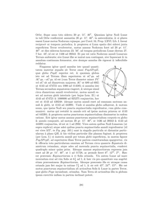 Orbe; ﬁtque anno toto sidereo 20 gr. 11 . 46 . Quoniam igitur Nodi Lunæ
in tali Orbe conﬁcerent annuatim 20 gr. 11 . 46 . in antecedentia; & si plures
essent Lunæ motus Nodorum cujusque, per Corol. 16. Prop. LXVI. Lib. I. forent
reciproc` ut tempora periodica; & propterea si Luna spatio diei siderei juxta
         e
superﬁciem Terræ revolveretur, motus annuus Nodorum foret ad 20 gr. 11 .
46 . ut dies sidereus horarum 23. 56 . ad tempus periodicum Lunæ dierum 27.
7 hor. 43 ; id est ut 1436 ad 39343. Et par est ratio Nodorum annuli Lunarum
Terram ambientis; sive Lunæ illæ se mutu` non contingant, sive liquescant & in
                                            o
annulum continuum formentur, sive denique annulus ille rigescat & inﬂexibilis
reddatur.
    Fingamus igitur quod annulus iste quoad quanti-
tatem materiæ æqualis sit Terræ omni P apAP epE,
quæ globo P apE superior est; & quoniam globus
iste est ad Terram illam superiorem ut aC qu. ad
AC qu. −aC qu. id est (cum Terræ diameter minor P C
vel aC sit ad diametrum majorem AC ut 689 ad 692)
ut 4143 ad 474721 seu 1000 ad 114585; si annulus iste
Terram secundum æquatorem cingeret, & uterque simul
circa diametrum annuli revolveretur, motus annuli es-
set ad motum globi interioris (per hujus Lem. II.) ut
4143 ad 474721 & 1000000 ad 925275 conjunctim, hoc
est ut 4143 ad 439248: ideoque motus annuli esset ad summam motuum an-
nuli & globi, ut 4143 ad 443991. Unde si annulus globo adhæreat, & motum
suum, quo ipsius Nodi seu puncta æquinoctialia regrediuntur, cum globo com-
municet: motus qui restabit in annulo erit ad ipsius motum priorem ut 4143
ad 443391; & propterea motus punctorum æquinoctialium diminuetur in eadem
ratione. Erit igitur motus annuus punctorum æquinoctialium corporis ex globo
& annulo compositi, ad motum 20 gr. 11 . 46 , ut 1436 ad 39343 & 4143 ad
443391 conjunctim, id est ut 1 ad 2932. Vires autem quibus Nodi Lunarum (ut
supra explicui) atque ade` quibus puncta æquinoctialia annuli regrediuntur (id
                           o
est vires 3IT , in Fig. pag. 265.) sunt in singulis particulis ut distantiæ partic-
ularum ` plano QR, & his viribus particulæ illæ planum fugiunt; & propterea
         a
(per Lem. I.) si materia annuli per totam globi superﬁciem, in morem ﬁguræ
P apAP epE, ad superiorem illam Terræ partem constituendam spargeretur, vis
& eﬃcacia tota particularum omnium ad Terram circa quamvis Æquatoris di-
ametrum rotandam, atque adeo ad movenda puncta æquinoctialia, evaderet
quadruplo minor qu`m prius. Ideoque annuus æquinoctiorum regressus jam
                      a
esset ad 20 gr. 11 . 46 . ut 1 ad 11728, ac proinde ﬁeret 6 . 12 . 2iv . Hæc
est præcessio Æquinoctiorum ` vi Solis oriunda. Vis autem Lunæ ad mare
                                a
                                    1
movendum erat ad vim Solis ut 6 3 ad 1, & hæc vis pro quantitate sua augebit
etiam præcessionem Æquinoctiorum. Ideoque præcessio illa ex utraque causa
                                      1
oriunda jam ﬁet major in ratione 7 3 ad 1, & sic erit 45 . 24 . 15iv . Hic est
motus punctorum æquinoctialium ab actionibus Solis & Lunæ in partes Terræ,
quæ globo P ape incumbunt, oriundus. Nam Terra ab actionibus illis in globum
ipsum exercitis nullam in partem inclinari potest.


                                       281
 
