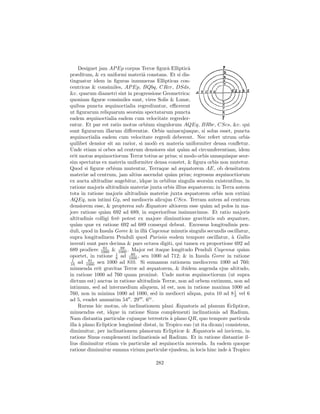 Designet jam AP Ep corpus Terræ ﬁgurˆ Ellipticˆ
                                              a        a
præditum, & ex uniformi materiˆ constans. Et si dis-
                                   a
tinguatur idem in ﬁguras innumeras Ellipticas con-
centricas & consimiles, AP Ep, BQbq, CRcr, DSds,
&c. quarum diametri sint in progressione Geometrica:
quoniam ﬁguræ consimiles sunt, vires Solis & Lunæ,
quibus puncta æquinoctialia regrediuntur, eﬃcerent
ut ﬁgurarum reliquarum seorsim spectatarum puncta
eadem æquinoctialia eadem cum velocitate regreder-
entur. Et par est ratio motus orbium singulorum AQEq, BRbr, CScs, &c. qui
sunt ﬁgurarum illarum diﬀerentiæ. Orbis uniuscujusque, si solus esset, puncta
æquinoctialia eadem cum velocitate regredi deberent. Nec refert utrum orbis
quilibet densior sit an rarior, si mod` ex materia uniformiter densa conﬂetur.
                                       o
Unde etiam si orbes ad centrum densiores sint qu`m ad circumferentiam, idem
                                                    a
erit motus æquinoctiorum Terræ totius ac prius; si modo orbis unusquisque seor-
sim spectatus ex materia uniformiter densa constet, & ﬁgura orbis non mutetur.
Quod si ﬁguræ orbium mutentur, Terraque ad æquatorem AE, ob densitatem
materiæ ad centrum, jam altius ascendat qu`m prius; regressus æquinoctiorum
                                                a
ex aucta altitudine augebitur, idque in orbibus singulis seorsim existentibus, in
ratione majoris altitudinis materiæ juxta orbis illius æquatorem; in Terra autem
tota in ratione majoris altitudinis materiæ juxta æquatorem orbis non extimi
AQEq, non intimi Gg, sed mediocris alicujus CScs. Terram autem ad centrum
densiorem esse, & propterea sub Æquatore altiorem esse qu`m ad polos in ma-
                                                               a
jore ratione qu`m 692 ad 689, in superioribus insinuavimus. Et ratio majoris
                 a
altitudinis colligi fer` potest ex majore diminutione gravitatis sub æquatore,
                       e
qu`m quæ ex ratione 692 ad 689 consequi debeat. Excessus longitudinis pen-
   a
duli, quod in Insula Goree & in illˆ Cayennæ minutis singulis secundis oscillatur,
                                    a
supra longitudinem Penduli quod Parisiis eodem tempore oscillatur, ` Gallisa
inventi sunt pars decima & pars octava digiti, qui tamen ex proportione 692 ad
                81       89
689 prodiere 1000 & 1000 . Major est itaque longitudo Penduli Cayennæ qu`m      a
                      1      89
oportet, in ratione 8 ad 1000 , seu 1000 ad 712; & in Insula Goree in ratione
 1        81
10 ad 1000 seu 1000 ad 810. Si sumamus rationem mediocrem 1000 ad 760;
minuenda erit gravitas Terræ ad æquatorem, & ibidem augenda ejus altitudo,
in ratione 1000 ad 760 quam proxim`. Unde motus æquinoctiorum (ut supra
                                       e
dictum est) auctus in ratione altitudinis Terræ, non ad orbem extimum, non ad
intimum, sed ad intermedium aliquem, id est, non in ratione maxima 1000 ad
760, non in minima 1000 ad 1000, sed in mediocri aliqua, puta 10 ad 8 1 vel 63
ad 5, evadet annuatim 54 . 29 . 6iv .
     Rursus hic motus, ob inclinationem plani Æquatoris ad planum Eclipticæ,
minuendus est, idque in ratione Sinus complementi inclinationis ad Radium.
Nam distantia particulæ cujusque terrestris ` plano QR, quo tempore particula
                                                a
illa ` plano Eclipticæ longissim` distat, in Tropico suo (ut ita dicam) consistens,
     a                           e
diminuitur, per inclinationem planorum Eclipticæ & Æquatoris ad invicem, in
ratione Sinus complementi inclinationis ad Radium. Et in ratione distantiæ il-
lius diminuitur etiam vis particulæ ad æquinoctia movenda. In eadem quoque
ratione diminuitur summa virium particulæ ejusdem, in locis hinc inde ` Tropico
                                                                         a

                                       282
 